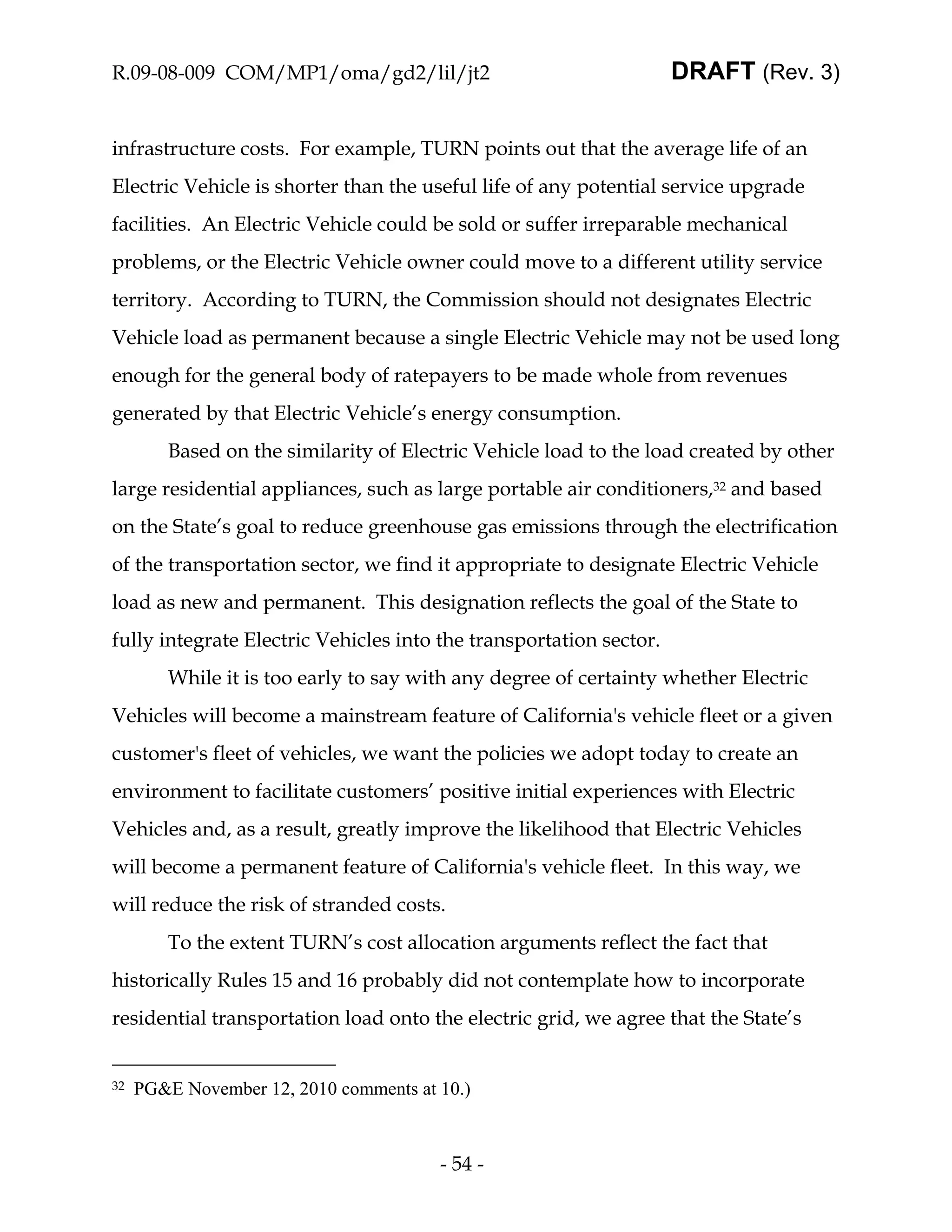 R.09-08-009 COM/MP1/oma/gd2/lil/jt2                                 DRAFT (Rev. 3)


infrastructure costs. For example, TURN points out that the average life of an
Electric Vehicle is shorter than the useful life of any potential service upgrade
facilities. An Electric Vehicle could be sold or suffer irreparable mechanical
problems, or the Electric Vehicle owner could move to a different utility service
territory. According to TURN, the Commission should not designates Electric
Vehicle load as permanent because a single Electric Vehicle may not be used long
enough for the general body of ratepayers to be made whole from revenues
generated by that Electric Vehicle’s energy consumption.
        Based on the similarity of Electric Vehicle load to the load created by other
large residential appliances, such as large portable air conditioners,32 and based
on the State’s goal to reduce greenhouse gas emissions through the electrification
of the transportation sector, we find it appropriate to designate Electric Vehicle
load as new and permanent. This designation reflects the goal of the State to
fully integrate Electric Vehicles into the transportation sector.
        While it is too early to say with any degree of certainty whether Electric
Vehicles will become a mainstream feature of California's vehicle fleet or a given
customer's fleet of vehicles, we want the policies we adopt today to create an
environment to facilitate customers’ positive initial experiences with Electric
Vehicles and, as a result, greatly improve the likelihood that Electric Vehicles
will become a permanent feature of California's vehicle fleet. In this way, we
will reduce the risk of stranded costs.
        To the extent TURN’s cost allocation arguments reflect the fact that
historically Rules 15 and 16 probably did not contemplate how to incorporate
residential transportation load onto the electric grid, we agree that the State’s


32   PG&E November 12, 2010 comments at 10.)



                                        - 54 -
 