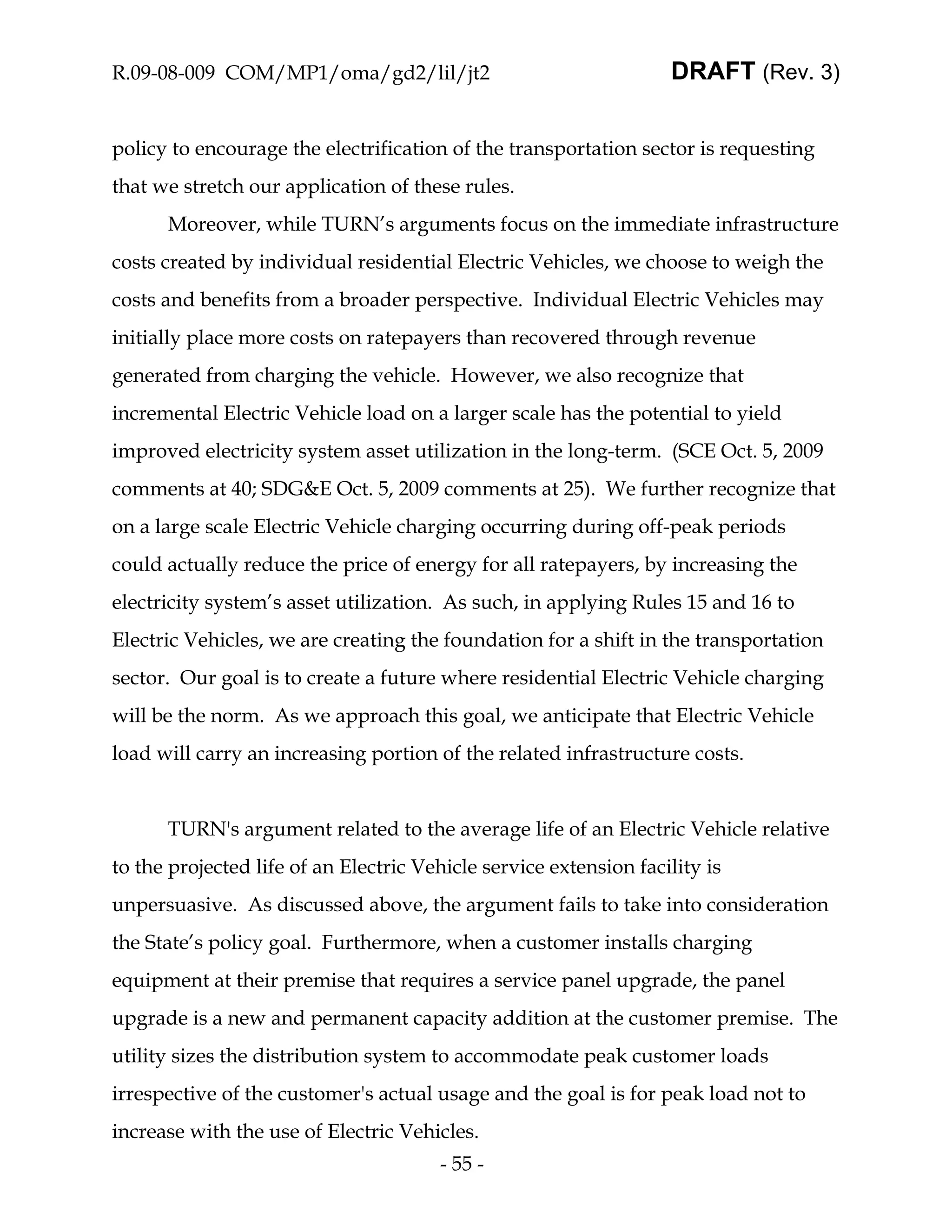 R.09-08-009 COM/MP1/oma/gd2/lil/jt2                                DRAFT (Rev. 3)


policy to encourage the electrification of the transportation sector is requesting
that we stretch our application of these rules.
      Moreover, while TURN’s arguments focus on the immediate infrastructure
costs created by individual residential Electric Vehicles, we choose to weigh the
costs and benefits from a broader perspective. Individual Electric Vehicles may
initially place more costs on ratepayers than recovered through revenue
generated from charging the vehicle. However, we also recognize that
incremental Electric Vehicle load on a larger scale has the potential to yield
improved electricity system asset utilization in the long-term. (SCE Oct. 5, 2009
comments at 40; SDG&E Oct. 5, 2009 comments at 25). We further recognize that
on a large scale Electric Vehicle charging occurring during off-peak periods
could actually reduce the price of energy for all ratepayers, by increasing the
electricity system’s asset utilization. As such, in applying Rules 15 and 16 to
Electric Vehicles, we are creating the foundation for a shift in the transportation
sector. Our goal is to create a future where residential Electric Vehicle charging
will be the norm. As we approach this goal, we anticipate that Electric Vehicle
load will carry an increasing portion of the related infrastructure costs.


      TURN's argument related to the average life of an Electric Vehicle relative
to the projected life of an Electric Vehicle service extension facility is
unpersuasive. As discussed above, the argument fails to take into consideration
the State’s policy goal. Furthermore, when a customer installs charging
equipment at their premise that requires a service panel upgrade, the panel
upgrade is a new and permanent capacity addition at the customer premise. The
utility sizes the distribution system to accommodate peak customer loads
irrespective of the customer's actual usage and the goal is for peak load not to
increase with the use of Electric Vehicles.
                                       - 55 -
 