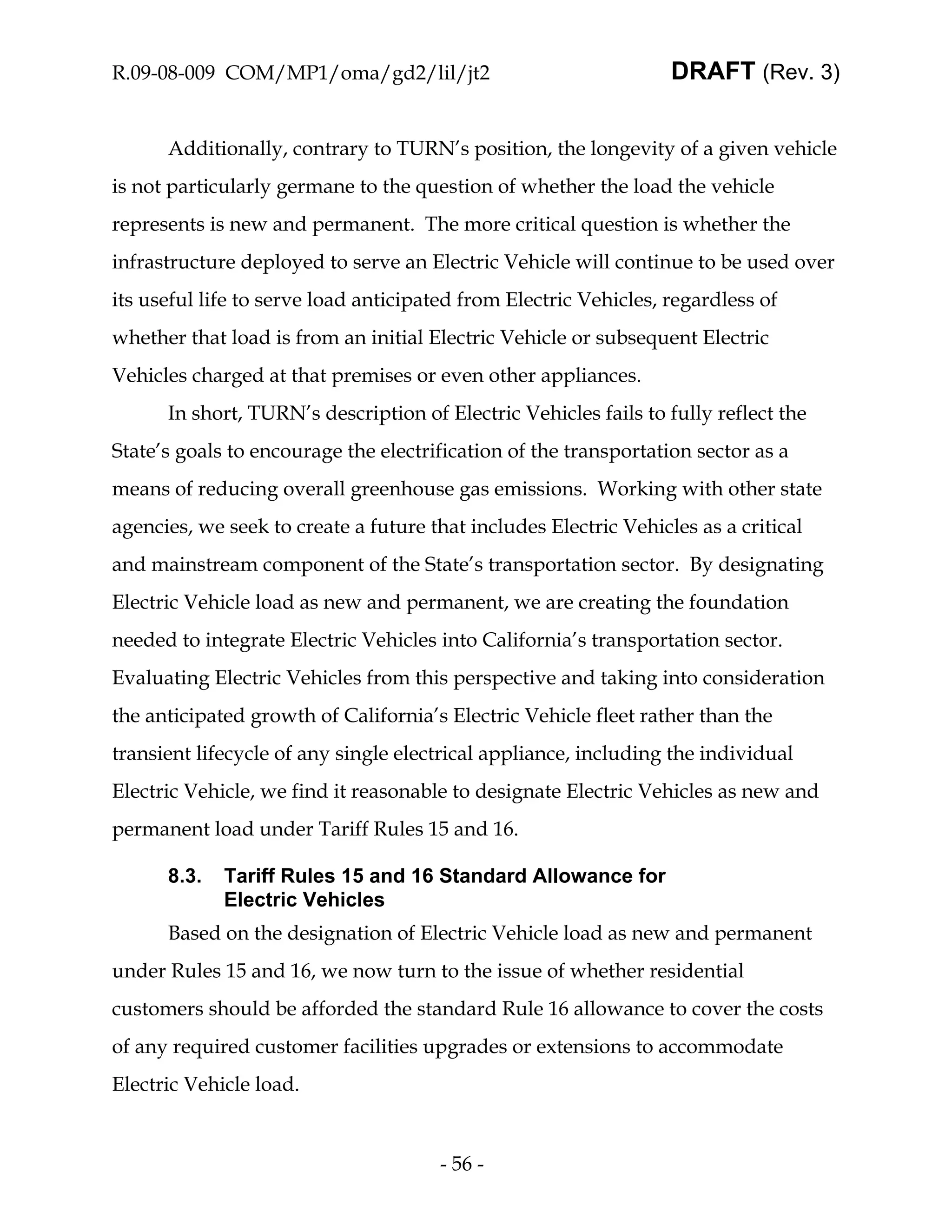 R.09-08-009 COM/MP1/oma/gd2/lil/jt2                               DRAFT (Rev. 3)


      Additionally, contrary to TURN’s position, the longevity of a given vehicle
is not particularly germane to the question of whether the load the vehicle
represents is new and permanent. The more critical question is whether the
infrastructure deployed to serve an Electric Vehicle will continue to be used over
its useful life to serve load anticipated from Electric Vehicles, regardless of
whether that load is from an initial Electric Vehicle or subsequent Electric
Vehicles charged at that premises or even other appliances.
      In short, TURN’s description of Electric Vehicles fails to fully reflect the
State’s goals to encourage the electrification of the transportation sector as a
means of reducing overall greenhouse gas emissions. Working with other state
agencies, we seek to create a future that includes Electric Vehicles as a critical
and mainstream component of the State’s transportation sector. By designating
Electric Vehicle load as new and permanent, we are creating the foundation
needed to integrate Electric Vehicles into California’s transportation sector.
Evaluating Electric Vehicles from this perspective and taking into consideration
the anticipated growth of California’s Electric Vehicle fleet rather than the
transient lifecycle of any single electrical appliance, including the individual
Electric Vehicle, we find it reasonable to designate Electric Vehicles as new and
permanent load under Tariff Rules 15 and 16.

      8.3.   Tariff Rules 15 and 16 Standard Allowance for
             Electric Vehicles
      Based on the designation of Electric Vehicle load as new and permanent
under Rules 15 and 16, we now turn to the issue of whether residential
customers should be afforded the standard Rule 16 allowance to cover the costs
of any required customer facilities upgrades or extensions to accommodate
Electric Vehicle load.


                                      - 56 -
 