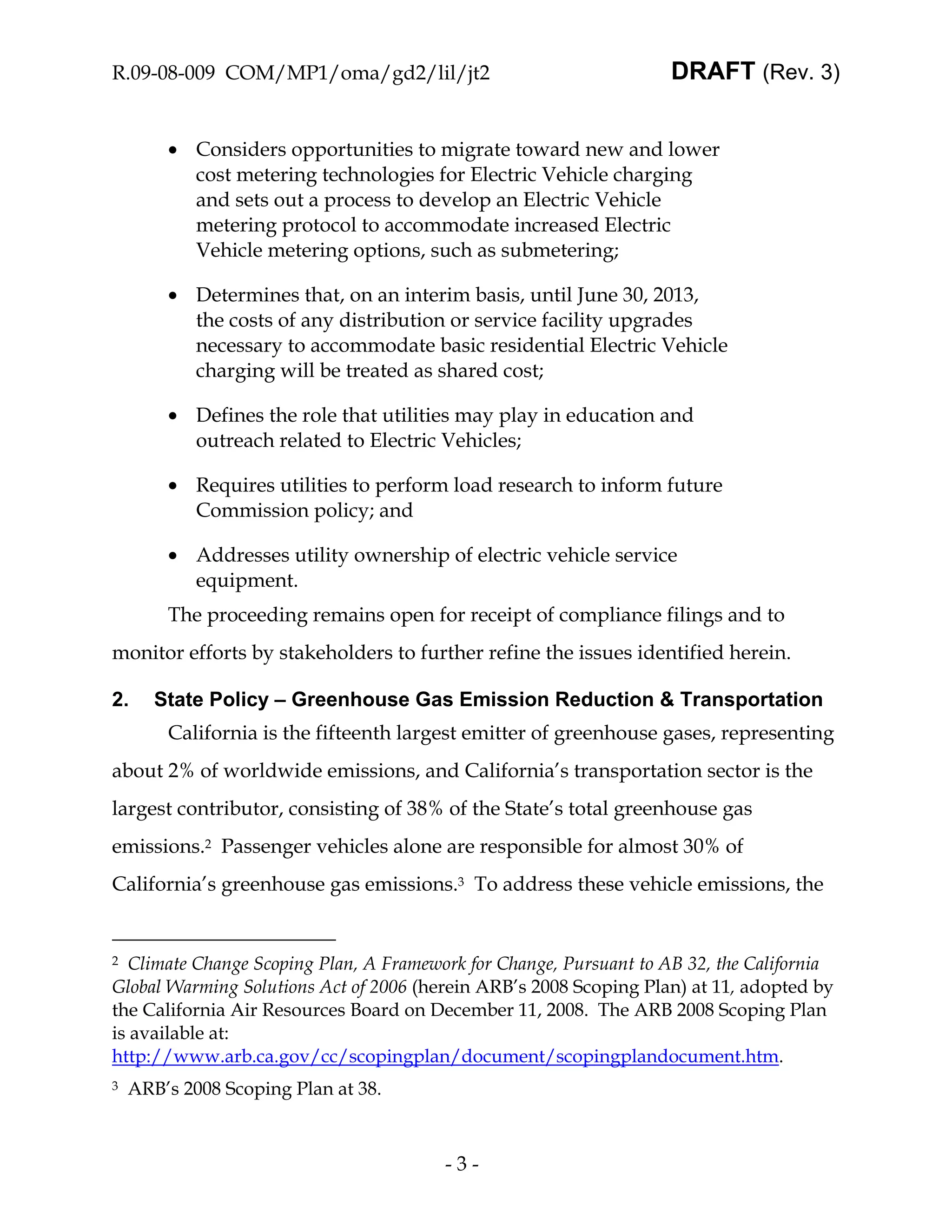 R.09-08-009 COM/MP1/oma/gd2/lil/jt2                                 DRAFT (Rev. 3)


        • Considers opportunities to migrate toward new and lower
          cost metering technologies for Electric Vehicle charging
          and sets out a process to develop an Electric Vehicle
          metering protocol to accommodate increased Electric
          Vehicle metering options, such as submetering;

        • Determines that, on an interim basis, until June 30, 2013,
          the costs of any distribution or service facility upgrades
          necessary to accommodate basic residential Electric Vehicle
          charging will be treated as shared cost;

        • Defines the role that utilities may play in education and
          outreach related to Electric Vehicles;

        • Requires utilities to perform load research to inform future
          Commission policy; and

        • Addresses utility ownership of electric vehicle service
          equipment.
        The proceeding remains open for receipt of compliance filings and to
monitor efforts by stakeholders to further refine the issues identified herein.

2.     State Policy – Greenhouse Gas Emission Reduction & Transportation
        California is the fifteenth largest emitter of greenhouse gases, representing
about 2% of worldwide emissions, and California’s transportation sector is the
largest contributor, consisting of 38% of the State’s total greenhouse gas
emissions.2 Passenger vehicles alone are responsible for almost 30% of
California’s greenhouse gas emissions.3 To address these vehicle emissions, the


2 Climate Change Scoping Plan, A Framework for Change, Pursuant to AB 32, the California
Global Warming Solutions Act of 2006 (herein ARB’s 2008 Scoping Plan) at 11, adopted by
the California Air Resources Board on December 11, 2008. The ARB 2008 Scoping Plan
is available at:
http://www.arb.ca.gov/cc/scopingplan/document/scopingplandocument.htm.
3   ARB’s 2008 Scoping Plan at 38.



                                        -3-
 