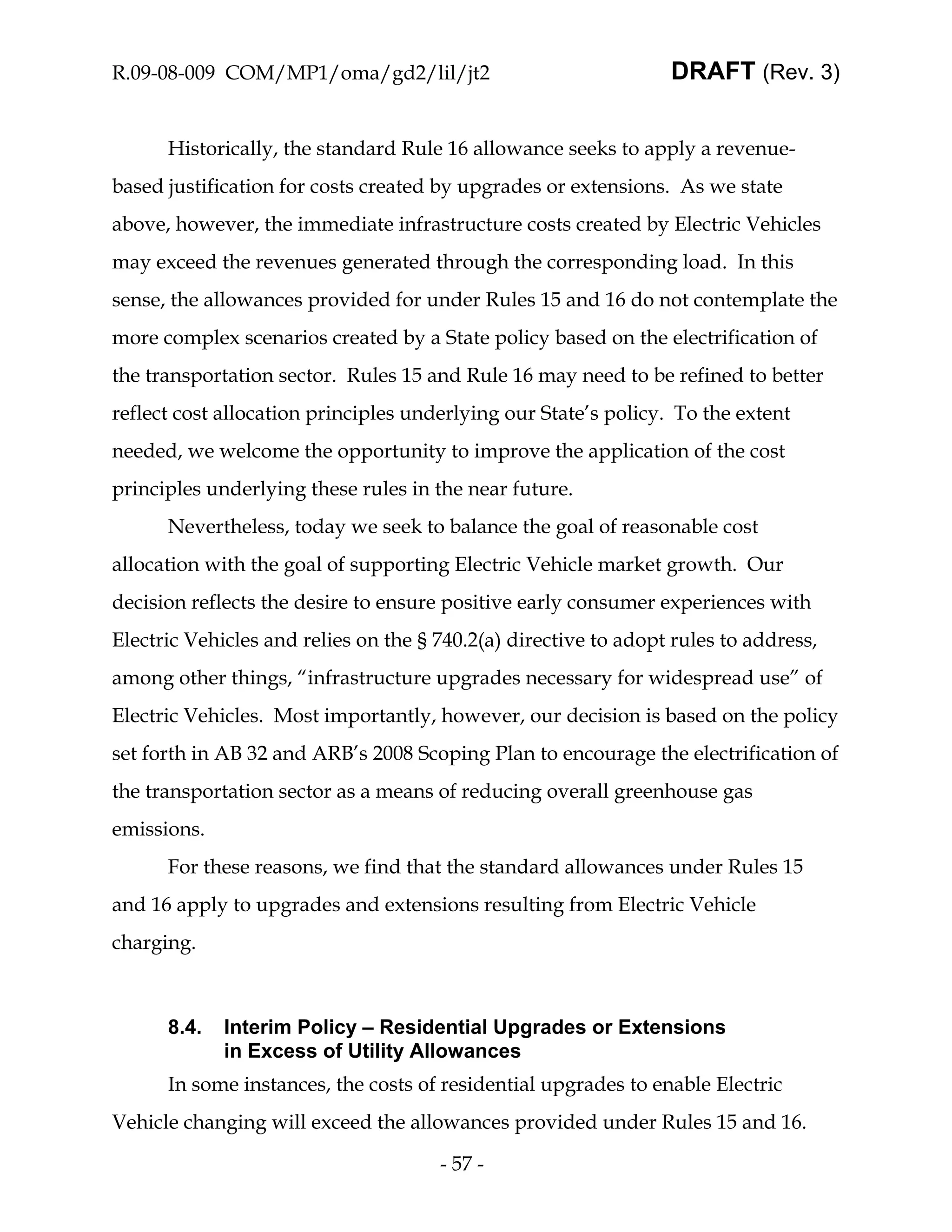 R.09-08-009 COM/MP1/oma/gd2/lil/jt2                              DRAFT (Rev. 3)


      Historically, the standard Rule 16 allowance seeks to apply a revenue-
based justification for costs created by upgrades or extensions. As we state
above, however, the immediate infrastructure costs created by Electric Vehicles
may exceed the revenues generated through the corresponding load. In this
sense, the allowances provided for under Rules 15 and 16 do not contemplate the
more complex scenarios created by a State policy based on the electrification of
the transportation sector. Rules 15 and Rule 16 may need to be refined to better
reflect cost allocation principles underlying our State’s policy. To the extent
needed, we welcome the opportunity to improve the application of the cost
principles underlying these rules in the near future.
      Nevertheless, today we seek to balance the goal of reasonable cost
allocation with the goal of supporting Electric Vehicle market growth. Our
decision reflects the desire to ensure positive early consumer experiences with
Electric Vehicles and relies on the § 740.2(a) directive to adopt rules to address,
among other things, “infrastructure upgrades necessary for widespread use” of
Electric Vehicles. Most importantly, however, our decision is based on the policy
set forth in AB 32 and ARB’s 2008 Scoping Plan to encourage the electrification of
the transportation sector as a means of reducing overall greenhouse gas
emissions.
      For these reasons, we find that the standard allowances under Rules 15
and 16 apply to upgrades and extensions resulting from Electric Vehicle
charging.



      8.4.   Interim Policy – Residential Upgrades or Extensions
             in Excess of Utility Allowances
      In some instances, the costs of residential upgrades to enable Electric
Vehicle changing will exceed the allowances provided under Rules 15 and 16.

                                      - 57 -
 