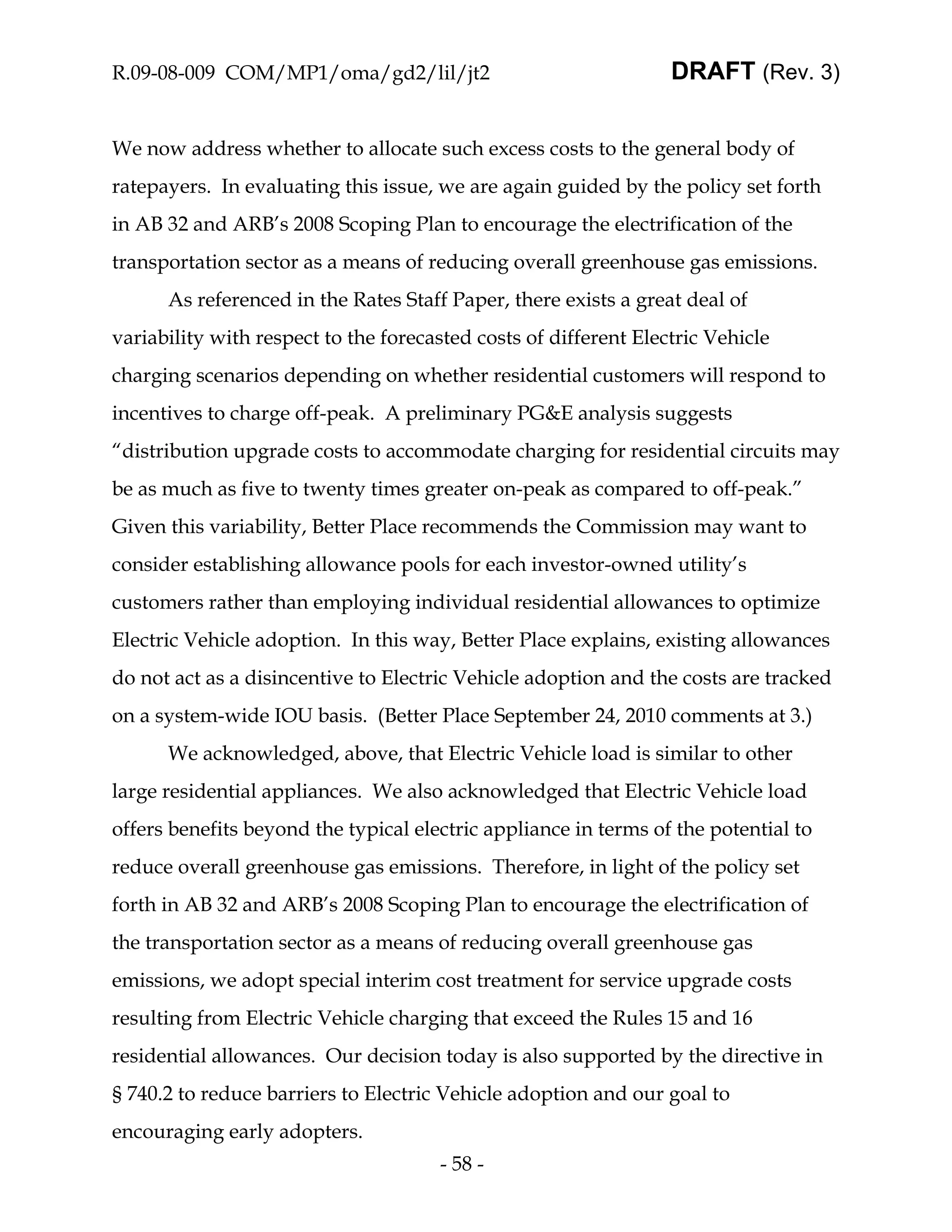 R.09-08-009 COM/MP1/oma/gd2/lil/jt2                               DRAFT (Rev. 3)


We now address whether to allocate such excess costs to the general body of
ratepayers. In evaluating this issue, we are again guided by the policy set forth
in AB 32 and ARB’s 2008 Scoping Plan to encourage the electrification of the
transportation sector as a means of reducing overall greenhouse gas emissions.
      As referenced in the Rates Staff Paper, there exists a great deal of
variability with respect to the forecasted costs of different Electric Vehicle
charging scenarios depending on whether residential customers will respond to
incentives to charge off-peak. A preliminary PG&E analysis suggests
“distribution upgrade costs to accommodate charging for residential circuits may
be as much as five to twenty times greater on-peak as compared to off-peak.”
Given this variability, Better Place recommends the Commission may want to
consider establishing allowance pools for each investor-owned utility’s
customers rather than employing individual residential allowances to optimize
Electric Vehicle adoption. In this way, Better Place explains, existing allowances
do not act as a disincentive to Electric Vehicle adoption and the costs are tracked
on a system-wide IOU basis. (Better Place September 24, 2010 comments at 3.)
      We acknowledged, above, that Electric Vehicle load is similar to other
large residential appliances. We also acknowledged that Electric Vehicle load
offers benefits beyond the typical electric appliance in terms of the potential to
reduce overall greenhouse gas emissions. Therefore, in light of the policy set
forth in AB 32 and ARB’s 2008 Scoping Plan to encourage the electrification of
the transportation sector as a means of reducing overall greenhouse gas
emissions, we adopt special interim cost treatment for service upgrade costs
resulting from Electric Vehicle charging that exceed the Rules 15 and 16
residential allowances. Our decision today is also supported by the directive in
§ 740.2 to reduce barriers to Electric Vehicle adoption and our goal to
encouraging early adopters.
                                      - 58 -
 