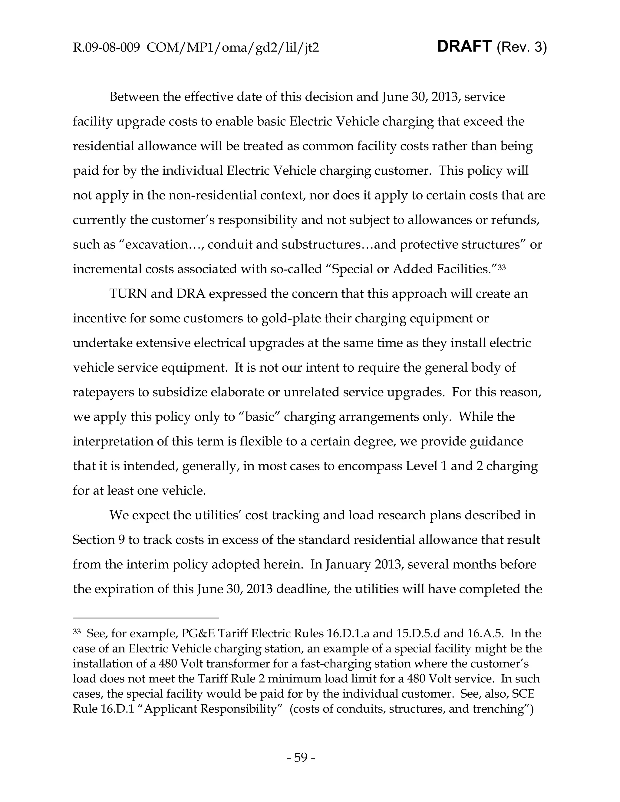 R.09-08-009 COM/MP1/oma/gd2/lil/jt2                                   DRAFT (Rev. 3)


       Between the effective date of this decision and June 30, 2013, service
facility upgrade costs to enable basic Electric Vehicle charging that exceed the
residential allowance will be treated as common facility costs rather than being
paid for by the individual Electric Vehicle charging customer. This policy will
not apply in the non-residential context, nor does it apply to certain costs that are
currently the customer’s responsibility and not subject to allowances or refunds,
such as “excavation…, conduit and substructures…and protective structures” or
incremental costs associated with so-called “Special or Added Facilities.”33
       TURN and DRA expressed the concern that this approach will create an
incentive for some customers to gold-plate their charging equipment or
undertake extensive electrical upgrades at the same time as they install electric
vehicle service equipment. It is not our intent to require the general body of
ratepayers to subsidize elaborate or unrelated service upgrades. For this reason,
we apply this policy only to “basic” charging arrangements only. While the
interpretation of this term is flexible to a certain degree, we provide guidance
that it is intended, generally, in most cases to encompass Level 1 and 2 charging
for at least one vehicle.
       We expect the utilities’ cost tracking and load research plans described in
Section 9 to track costs in excess of the standard residential allowance that result
from the interim policy adopted herein. In January 2013, several months before
the expiration of this June 30, 2013 deadline, the utilities will have completed the


33 See, for example, PG&E Tariff Electric Rules 16.D.1.a and 15.D.5.d and 16.A.5. In the
case of an Electric Vehicle charging station, an example of a special facility might be the
installation of a 480 Volt transformer for a fast-charging station where the customer’s
load does not meet the Tariff Rule 2 minimum load limit for a 480 Volt service. In such
cases, the special facility would be paid for by the individual customer. See, also, SCE
Rule 16.D.1 “Applicant Responsibility” (costs of conduits, structures, and trenching”)



                                         - 59 -
 