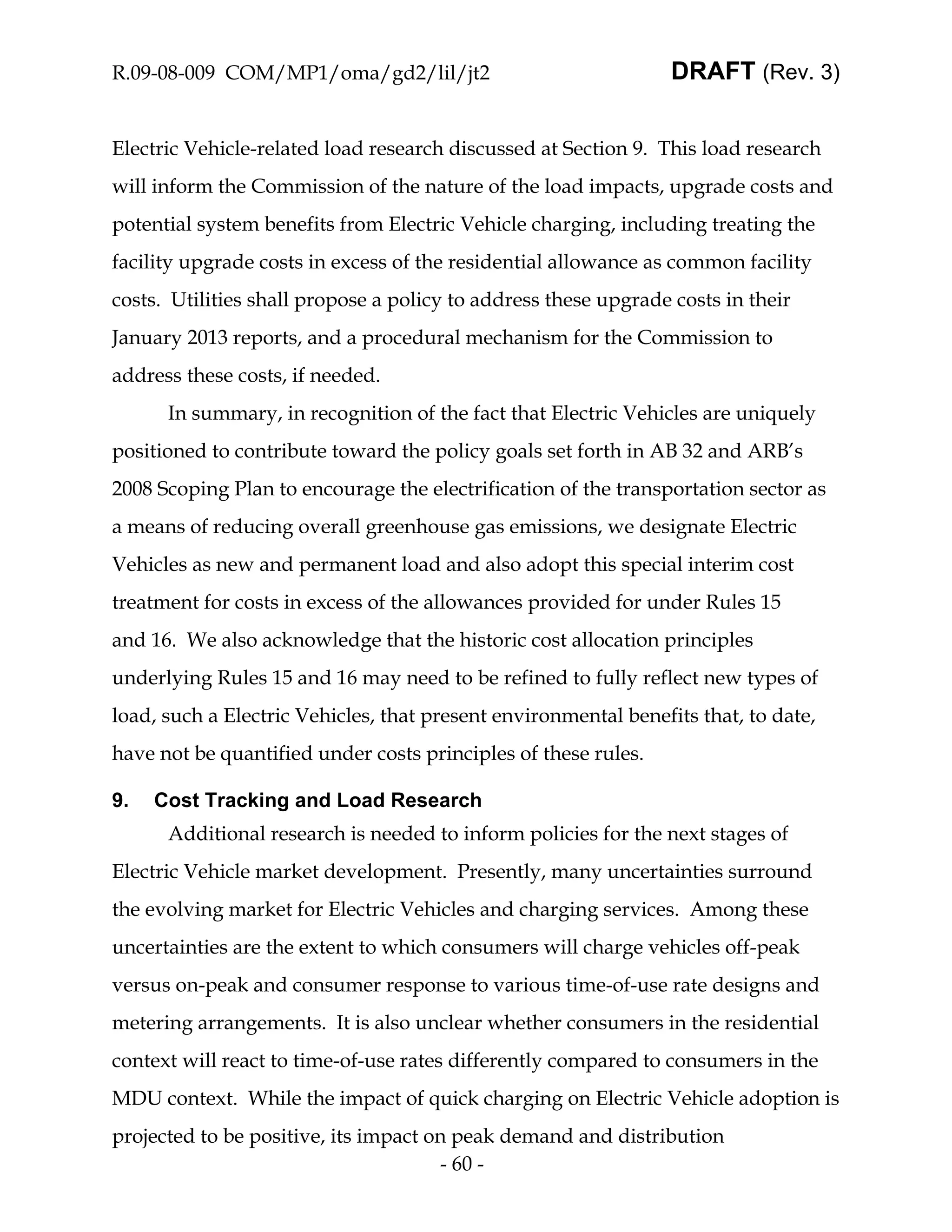 R.09-08-009 COM/MP1/oma/gd2/lil/jt2                              DRAFT (Rev. 3)


Electric Vehicle-related load research discussed at Section 9. This load research
will inform the Commission of the nature of the load impacts, upgrade costs and
potential system benefits from Electric Vehicle charging, including treating the
facility upgrade costs in excess of the residential allowance as common facility
costs. Utilities shall propose a policy to address these upgrade costs in their
January 2013 reports, and a procedural mechanism for the Commission to
address these costs, if needed.
      In summary, in recognition of the fact that Electric Vehicles are uniquely
positioned to contribute toward the policy goals set forth in AB 32 and ARB’s
2008 Scoping Plan to encourage the electrification of the transportation sector as
a means of reducing overall greenhouse gas emissions, we designate Electric
Vehicles as new and permanent load and also adopt this special interim cost
treatment for costs in excess of the allowances provided for under Rules 15
and 16. We also acknowledge that the historic cost allocation principles
underlying Rules 15 and 16 may need to be refined to fully reflect new types of
load, such a Electric Vehicles, that present environmental benefits that, to date,
have not be quantified under costs principles of these rules.

9.   Cost Tracking and Load Research
      Additional research is needed to inform policies for the next stages of
Electric Vehicle market development. Presently, many uncertainties surround
the evolving market for Electric Vehicles and charging services. Among these
uncertainties are the extent to which consumers will charge vehicles off-peak
versus on-peak and consumer response to various time-of-use rate designs and
metering arrangements. It is also unclear whether consumers in the residential
context will react to time-of-use rates differently compared to consumers in the
MDU context. While the impact of quick charging on Electric Vehicle adoption is
projected to be positive, its impact on peak demand and distribution
                                      - 60 -
 