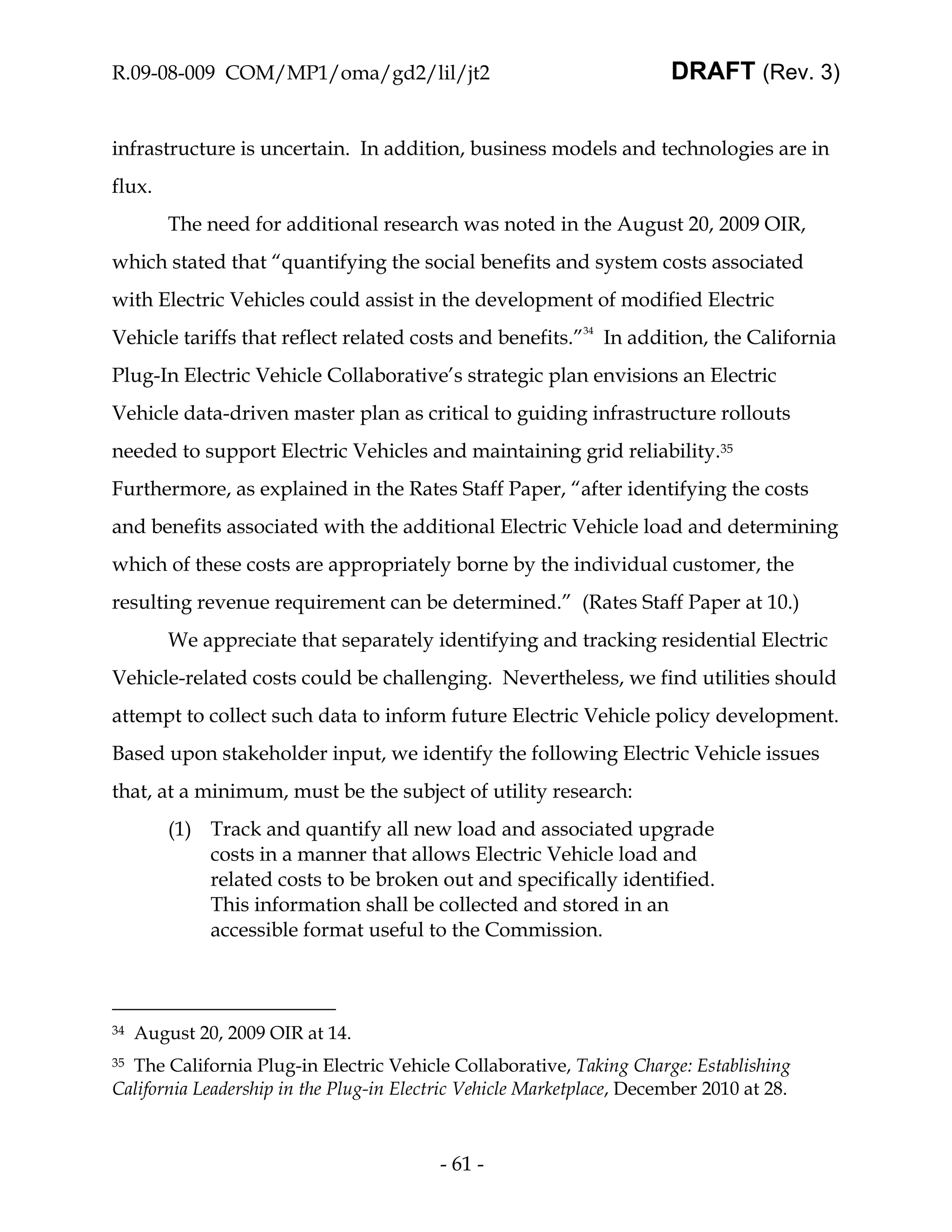 R.09-08-009 COM/MP1/oma/gd2/lil/jt2                                    DRAFT (Rev. 3)


infrastructure is uncertain. In addition, business models and technologies are in
flux.
         The need for additional research was noted in the August 20, 2009 OIR,
which stated that “quantifying the social benefits and system costs associated
with Electric Vehicles could assist in the development of modified Electric
Vehicle tariffs that reflect related costs and benefits.”34 In addition, the California
Plug-In Electric Vehicle Collaborative’s strategic plan envisions an Electric
Vehicle data-driven master plan as critical to guiding infrastructure rollouts
needed to support Electric Vehicles and maintaining grid reliability.35
Furthermore, as explained in the Rates Staff Paper, “after identifying the costs
and benefits associated with the additional Electric Vehicle load and determining
which of these costs are appropriately borne by the individual customer, the
resulting revenue requirement can be determined.” (Rates Staff Paper at 10.)
         We appreciate that separately identifying and tracking residential Electric
Vehicle-related costs could be challenging. Nevertheless, we find utilities should
attempt to collect such data to inform future Electric Vehicle policy development.
Based upon stakeholder input, we identify the following Electric Vehicle issues
that, at a minimum, must be the subject of utility research:
         (1) Track and quantify all new load and associated upgrade
             costs in a manner that allows Electric Vehicle load and
             related costs to be broken out and specifically identified.
             This information shall be collected and stored in an
             accessible format useful to the Commission.



34   August 20, 2009 OIR at 14.
35The California Plug-in Electric Vehicle Collaborative, Taking Charge: Establishing
California Leadership in the Plug-in Electric Vehicle Marketplace, December 2010 at 28.



                                          - 61 -
 