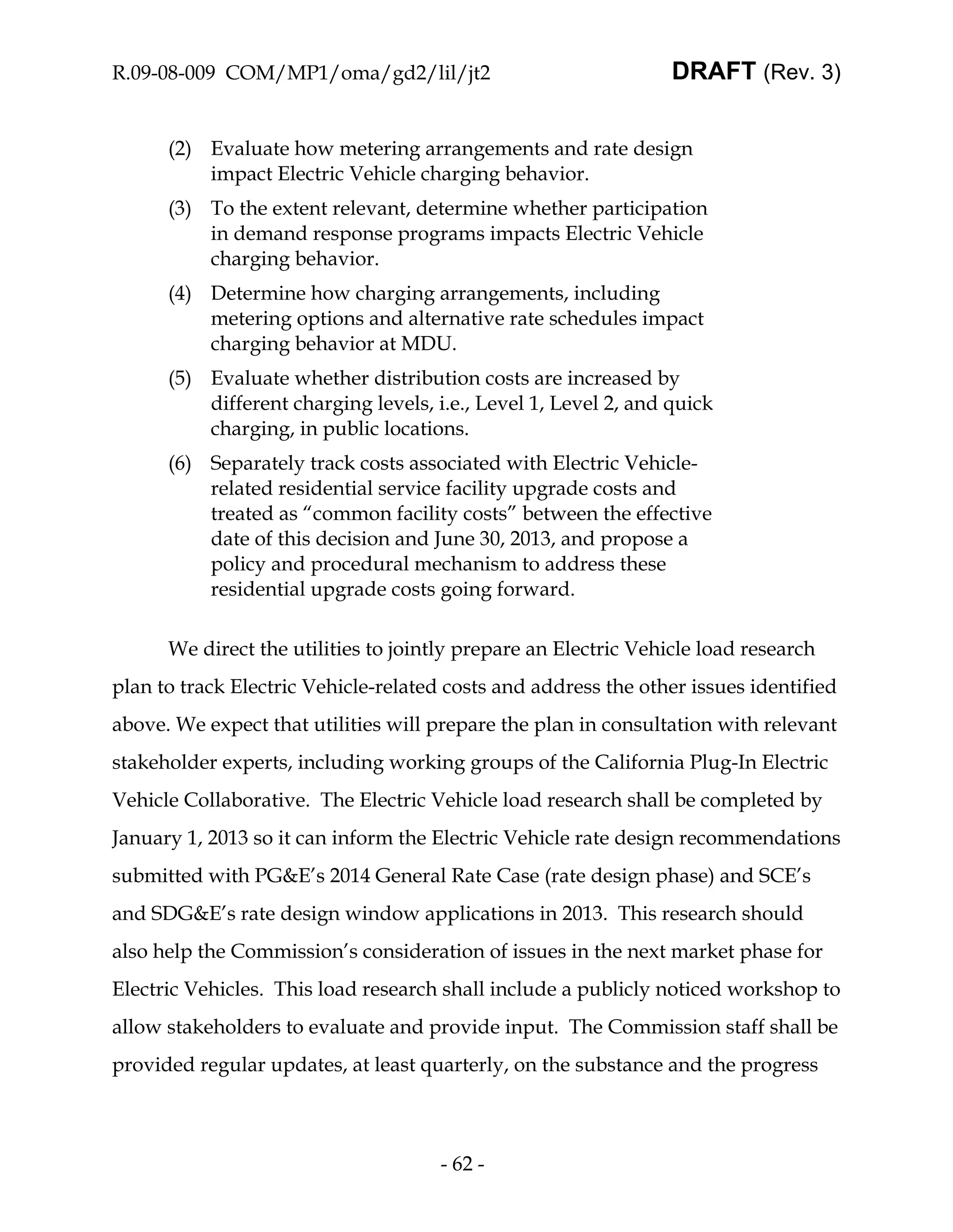 R.09-08-009 COM/MP1/oma/gd2/lil/jt2                              DRAFT (Rev. 3)


      (2) Evaluate how metering arrangements and rate design
          impact Electric Vehicle charging behavior.
      (3) To the extent relevant, determine whether participation
          in demand response programs impacts Electric Vehicle
          charging behavior.
      (4) Determine how charging arrangements, including
          metering options and alternative rate schedules impact
          charging behavior at MDU.
      (5) Evaluate whether distribution costs are increased by
          different charging levels, i.e., Level 1, Level 2, and quick
          charging, in public locations.
      (6) Separately track costs associated with Electric Vehicle-
          related residential service facility upgrade costs and
          treated as “common facility costs” between the effective
          date of this decision and June 30, 2013, and propose a
          policy and procedural mechanism to address these
          residential upgrade costs going forward.

      We direct the utilities to jointly prepare an Electric Vehicle load research
plan to track Electric Vehicle-related costs and address the other issues identified
above. We expect that utilities will prepare the plan in consultation with relevant
stakeholder experts, including working groups of the California Plug-In Electric
Vehicle Collaborative. The Electric Vehicle load research shall be completed by
January 1, 2013 so it can inform the Electric Vehicle rate design recommendations
submitted with PG&E’s 2014 General Rate Case (rate design phase) and SCE’s
and SDG&E’s rate design window applications in 2013. This research should
also help the Commission’s consideration of issues in the next market phase for
Electric Vehicles. This load research shall include a publicly noticed workshop to
allow stakeholders to evaluate and provide input. The Commission staff shall be
provided regular updates, at least quarterly, on the substance and the progress



                                      - 62 -
 