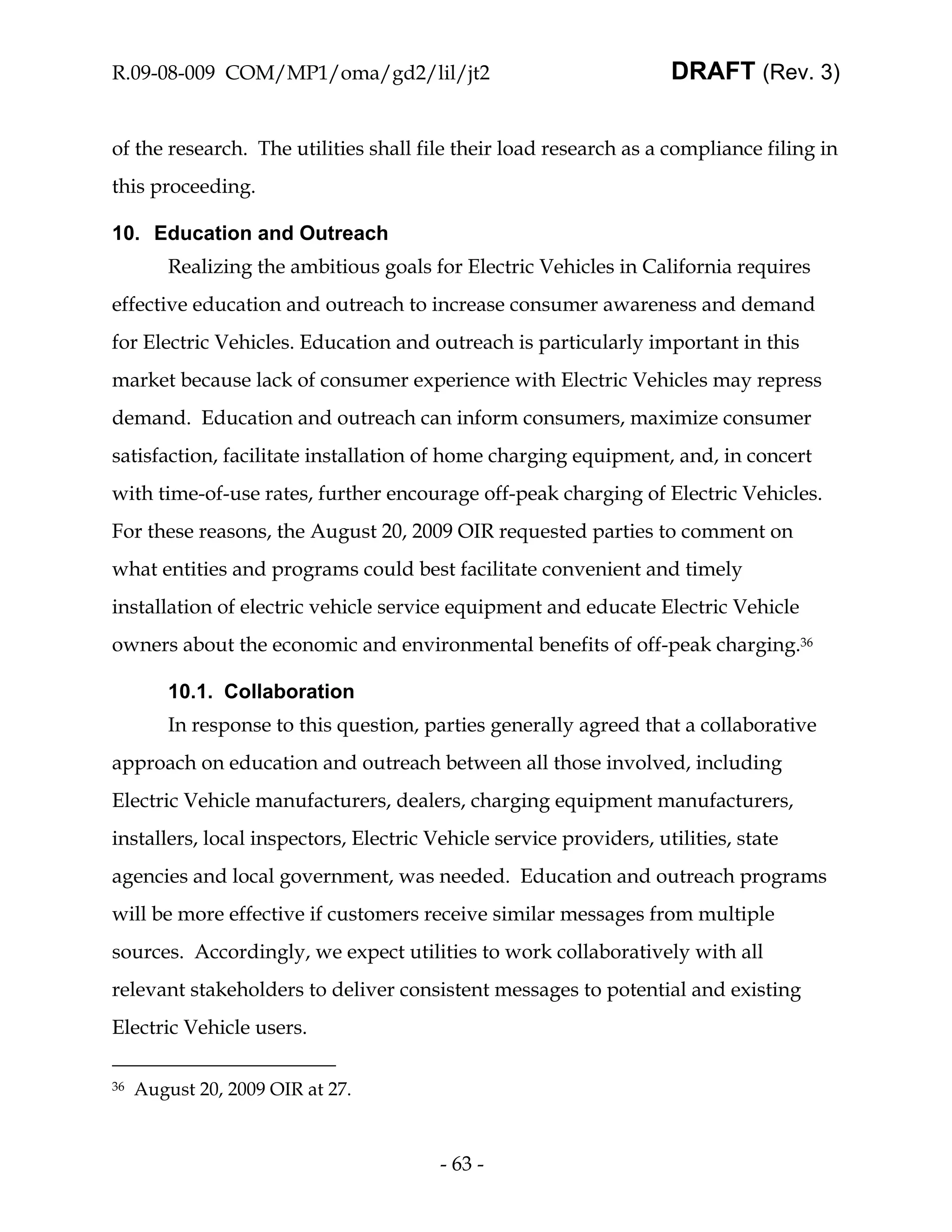 R.09-08-009 COM/MP1/oma/gd2/lil/jt2                                 DRAFT (Rev. 3)


of the research. The utilities shall file their load research as a compliance filing in
this proceeding.

10. Education and Outreach
         Realizing the ambitious goals for Electric Vehicles in California requires
effective education and outreach to increase consumer awareness and demand
for Electric Vehicles. Education and outreach is particularly important in this
market because lack of consumer experience with Electric Vehicles may repress
demand. Education and outreach can inform consumers, maximize consumer
satisfaction, facilitate installation of home charging equipment, and, in concert
with time-of-use rates, further encourage off-peak charging of Electric Vehicles.
For these reasons, the August 20, 2009 OIR requested parties to comment on
what entities and programs could best facilitate convenient and timely
installation of electric vehicle service equipment and educate Electric Vehicle
owners about the economic and environmental benefits of off-peak charging.36

         10.1. Collaboration
         In response to this question, parties generally agreed that a collaborative
approach on education and outreach between all those involved, including
Electric Vehicle manufacturers, dealers, charging equipment manufacturers,
installers, local inspectors, Electric Vehicle service providers, utilities, state
agencies and local government, was needed. Education and outreach programs
will be more effective if customers receive similar messages from multiple
sources. Accordingly, we expect utilities to work collaboratively with all
relevant stakeholders to deliver consistent messages to potential and existing
Electric Vehicle users.

36   August 20, 2009 OIR at 27.



                                        - 63 -
 