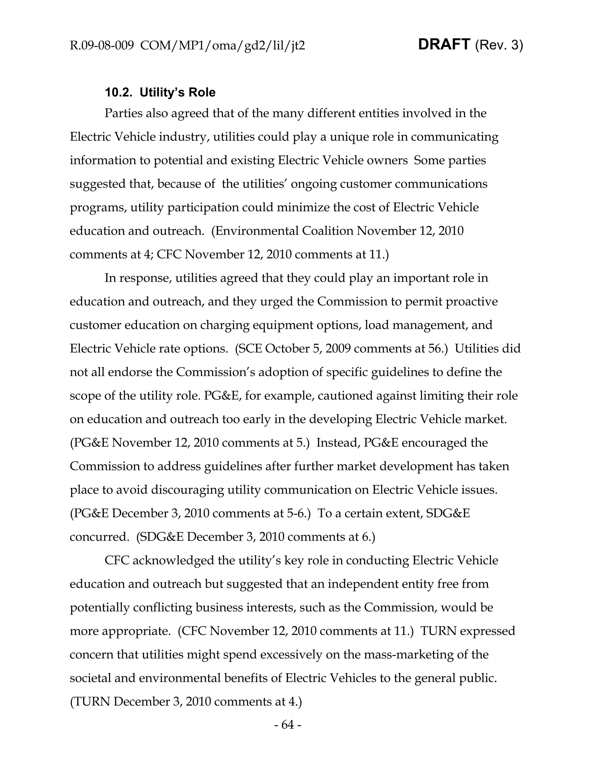 R.09-08-009 COM/MP1/oma/gd2/lil/jt2                             DRAFT (Rev. 3)


      10.2. Utility’s Role
      Parties also agreed that of the many different entities involved in the
Electric Vehicle industry, utilities could play a unique role in communicating
information to potential and existing Electric Vehicle owners Some parties
suggested that, because of the utilities’ ongoing customer communications
programs, utility participation could minimize the cost of Electric Vehicle
education and outreach. (Environmental Coalition November 12, 2010
comments at 4; CFC November 12, 2010 comments at 11.)
      In response, utilities agreed that they could play an important role in
education and outreach, and they urged the Commission to permit proactive
customer education on charging equipment options, load management, and
Electric Vehicle rate options. (SCE October 5, 2009 comments at 56.) Utilities did
not all endorse the Commission’s adoption of specific guidelines to define the
scope of the utility role. PG&E, for example, cautioned against limiting their role
on education and outreach too early in the developing Electric Vehicle market.
(PG&E November 12, 2010 comments at 5.) Instead, PG&E encouraged the
Commission to address guidelines after further market development has taken
place to avoid discouraging utility communication on Electric Vehicle issues.
(PG&E December 3, 2010 comments at 5-6.) To a certain extent, SDG&E
concurred. (SDG&E December 3, 2010 comments at 6.)
      CFC acknowledged the utility’s key role in conducting Electric Vehicle
education and outreach but suggested that an independent entity free from
potentially conflicting business interests, such as the Commission, would be
more appropriate. (CFC November 12, 2010 comments at 11.) TURN expressed
concern that utilities might spend excessively on the mass-marketing of the
societal and environmental benefits of Electric Vehicles to the general public.
(TURN December 3, 2010 comments at 4.)
                                     - 64 -
 