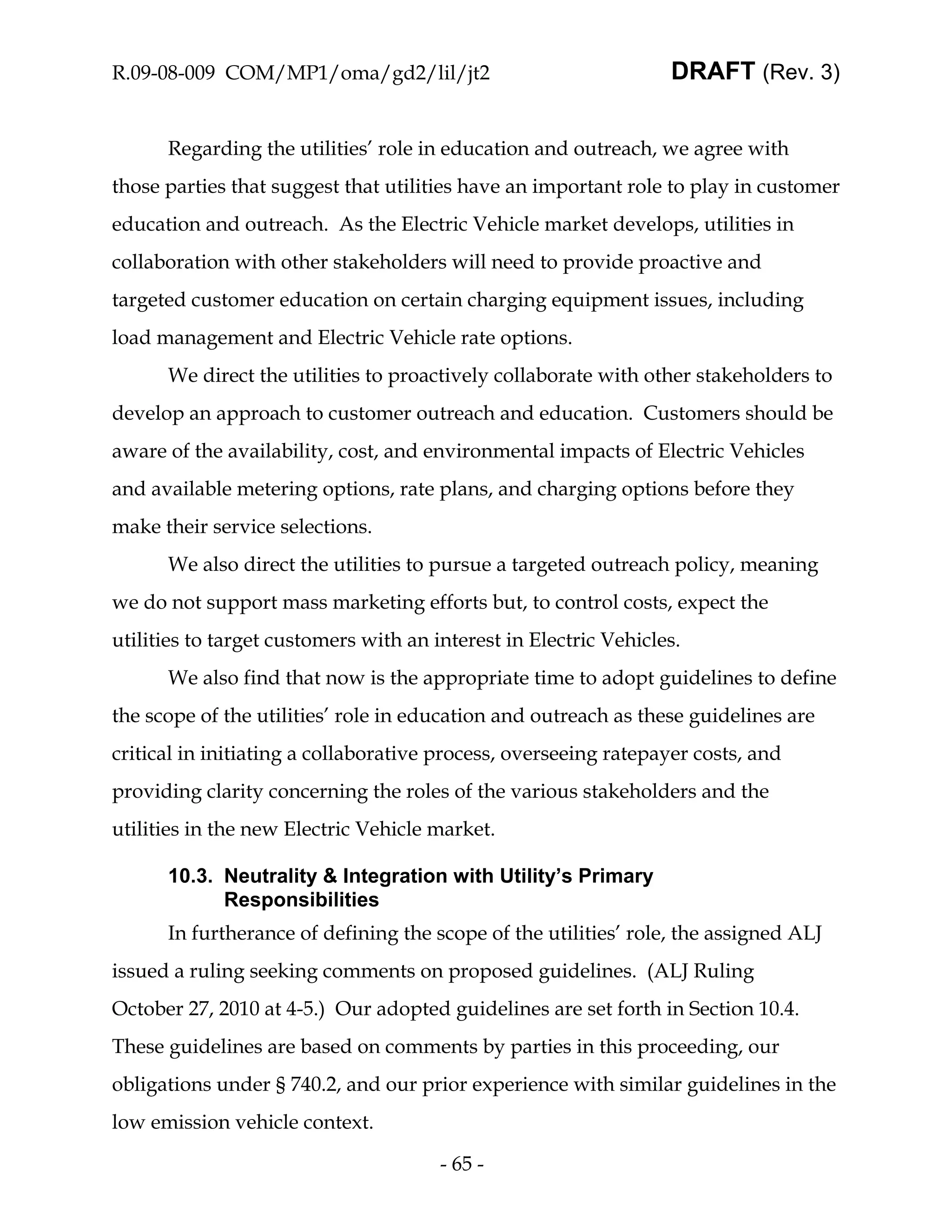 R.09-08-009 COM/MP1/oma/gd2/lil/jt2                               DRAFT (Rev. 3)


      Regarding the utilities’ role in education and outreach, we agree with
those parties that suggest that utilities have an important role to play in customer
education and outreach. As the Electric Vehicle market develops, utilities in
collaboration with other stakeholders will need to provide proactive and
targeted customer education on certain charging equipment issues, including
load management and Electric Vehicle rate options.
      We direct the utilities to proactively collaborate with other stakeholders to
develop an approach to customer outreach and education. Customers should be
aware of the availability, cost, and environmental impacts of Electric Vehicles
and available metering options, rate plans, and charging options before they
make their service selections.
      We also direct the utilities to pursue a targeted outreach policy, meaning
we do not support mass marketing efforts but, to control costs, expect the
utilities to target customers with an interest in Electric Vehicles.
      We also find that now is the appropriate time to adopt guidelines to define
the scope of the utilities’ role in education and outreach as these guidelines are
critical in initiating a collaborative process, overseeing ratepayer costs, and
providing clarity concerning the roles of the various stakeholders and the
utilities in the new Electric Vehicle market.

      10.3. Neutrality & Integration with Utility’s Primary
            Responsibilities
      In furtherance of defining the scope of the utilities’ role, the assigned ALJ
issued a ruling seeking comments on proposed guidelines. (ALJ Ruling
October 27, 2010 at 4-5.) Our adopted guidelines are set forth in Section 10.4.
These guidelines are based on comments by parties in this proceeding, our
obligations under § 740.2, and our prior experience with similar guidelines in the
low emission vehicle context.

                                       - 65 -
 