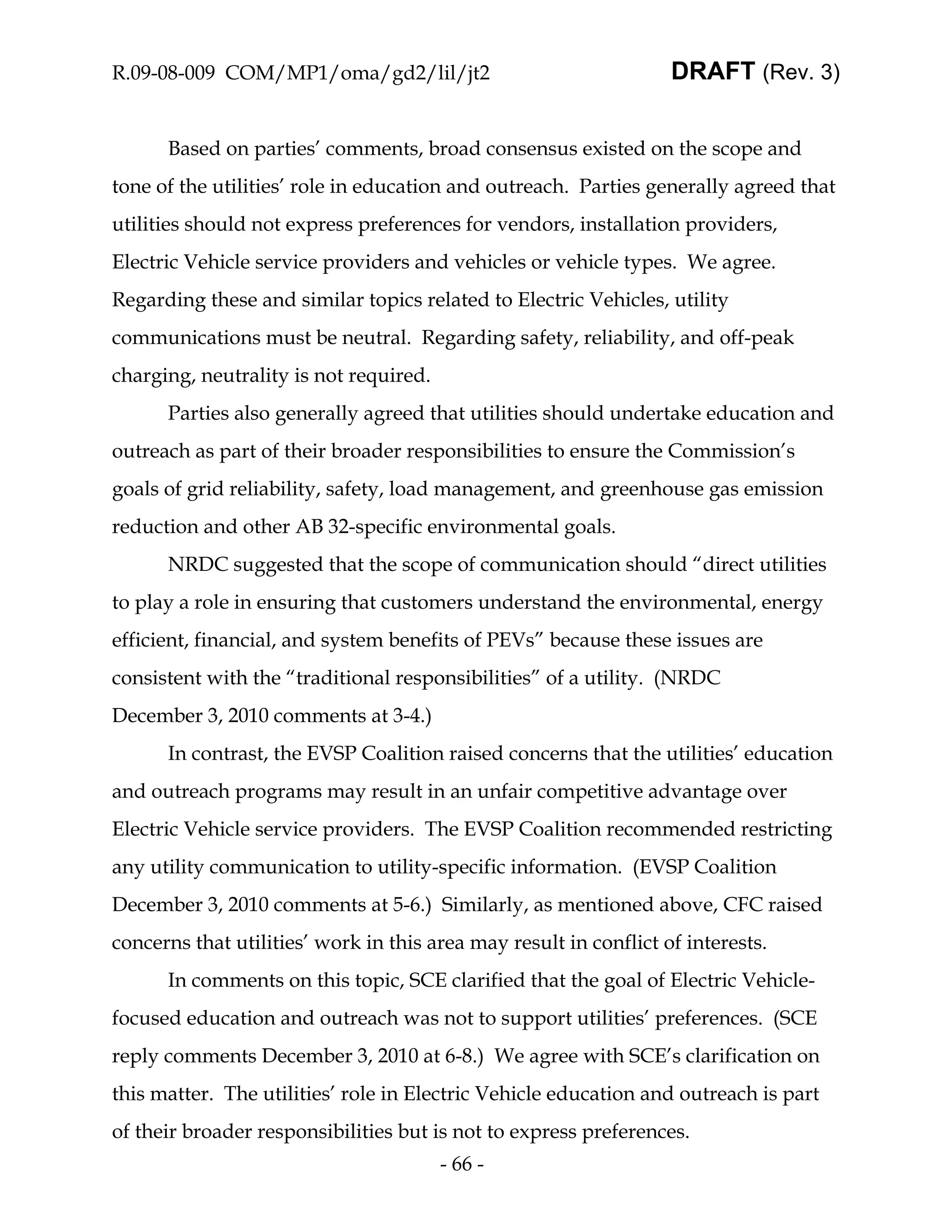 R.09-08-009 COM/MP1/oma/gd2/lil/jt2                                DRAFT (Rev. 3)


      Based on parties’ comments, broad consensus existed on the scope and
tone of the utilities’ role in education and outreach. Parties generally agreed that
utilities should not express preferences for vendors, installation providers,
Electric Vehicle service providers and vehicles or vehicle types. We agree.
Regarding these and similar topics related to Electric Vehicles, utility
communications must be neutral. Regarding safety, reliability, and off-peak
charging, neutrality is not required.
      Parties also generally agreed that utilities should undertake education and
outreach as part of their broader responsibilities to ensure the Commission’s
goals of grid reliability, safety, load management, and greenhouse gas emission
reduction and other AB 32-specific environmental goals.
      NRDC suggested that the scope of communication should “direct utilities
to play a role in ensuring that customers understand the environmental, energy
efficient, financial, and system benefits of PEVs” because these issues are
consistent with the “traditional responsibilities” of a utility. (NRDC
December 3, 2010 comments at 3-4.)
      In contrast, the EVSP Coalition raised concerns that the utilities’ education
and outreach programs may result in an unfair competitive advantage over
Electric Vehicle service providers. The EVSP Coalition recommended restricting
any utility communication to utility-specific information. (EVSP Coalition
December 3, 2010 comments at 5-6.) Similarly, as mentioned above, CFC raised
concerns that utilities’ work in this area may result in conflict of interests.
      In comments on this topic, SCE clarified that the goal of Electric Vehicle-
focused education and outreach was not to support utilities’ preferences. (SCE
reply comments December 3, 2010 at 6-8.) We agree with SCE’s clarification on
this matter. The utilities’ role in Electric Vehicle education and outreach is part
of their broader responsibilities but is not to express preferences.
                                        - 66 -
 
