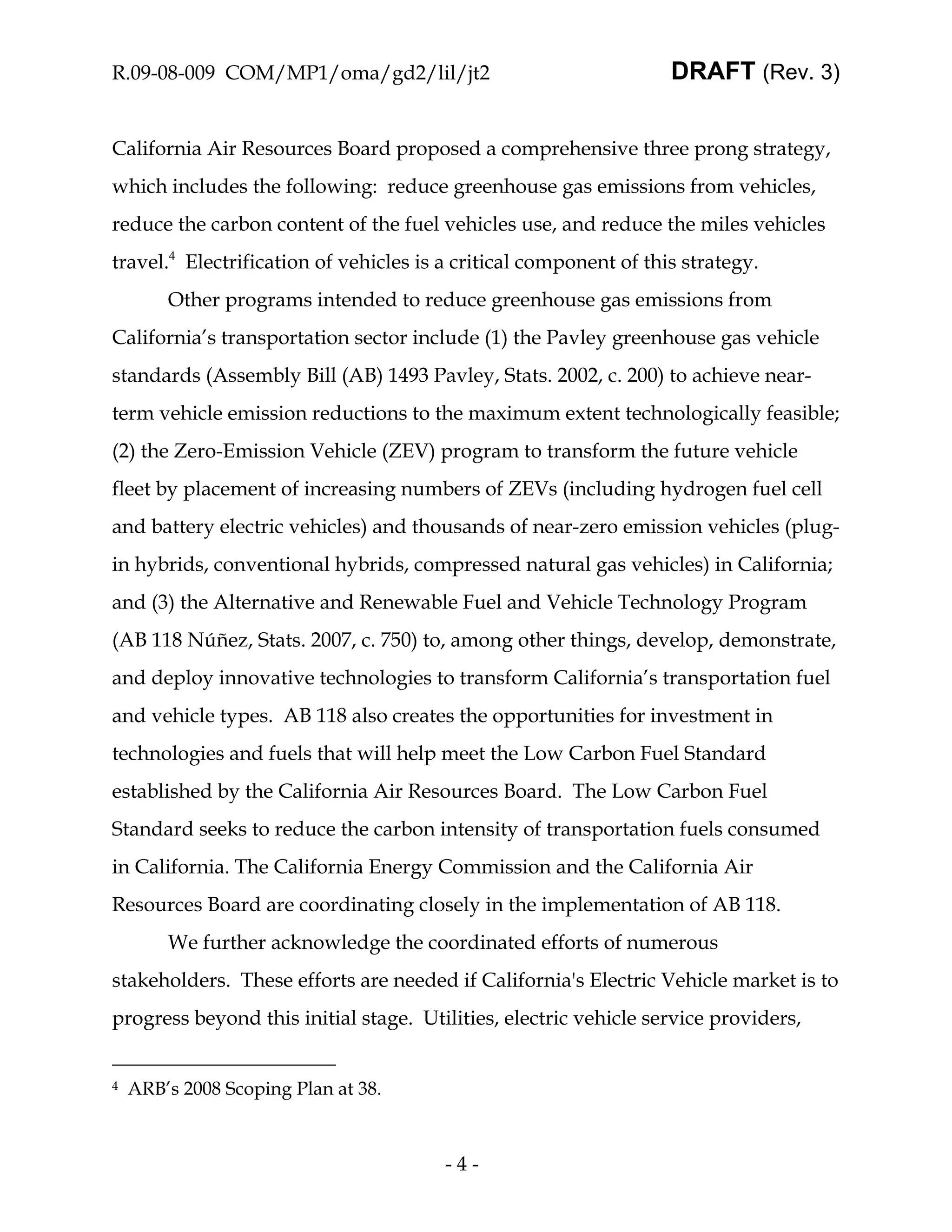 R.09-08-009 COM/MP1/oma/gd2/lil/jt2                                DRAFT (Rev. 3)


California Air Resources Board proposed a comprehensive three prong strategy,
which includes the following: reduce greenhouse gas emissions from vehicles,
reduce the carbon content of the fuel vehicles use, and reduce the miles vehicles
travel.4 Electrification of vehicles is a critical component of this strategy.
        Other programs intended to reduce greenhouse gas emissions from
California’s transportation sector include (1) the Pavley greenhouse gas vehicle
standards (Assembly Bill (AB) 1493 Pavley, Stats. 2002, c. 200) to achieve near-
term vehicle emission reductions to the maximum extent technologically feasible;
(2) the Zero-Emission Vehicle (ZEV) program to transform the future vehicle
fleet by placement of increasing numbers of ZEVs (including hydrogen fuel cell
and battery electric vehicles) and thousands of near-zero emission vehicles (plug-
in hybrids, conventional hybrids, compressed natural gas vehicles) in California;
and (3) the Alternative and Renewable Fuel and Vehicle Technology Program
(AB 118 Núñez, Stats. 2007, c. 750) to, among other things, develop, demonstrate,
and deploy innovative technologies to transform California’s transportation fuel
and vehicle types. AB 118 also creates the opportunities for investment in
technologies and fuels that will help meet the Low Carbon Fuel Standard
established by the California Air Resources Board. The Low Carbon Fuel
Standard seeks to reduce the carbon intensity of transportation fuels consumed
in California. The California Energy Commission and the California Air
Resources Board are coordinating closely in the implementation of AB 118.
        We further acknowledge the coordinated efforts of numerous
stakeholders. These efforts are needed if California's Electric Vehicle market is to
progress beyond this initial stage. Utilities, electric vehicle service providers,


4   ARB’s 2008 Scoping Plan at 38.



                                        -4-
 