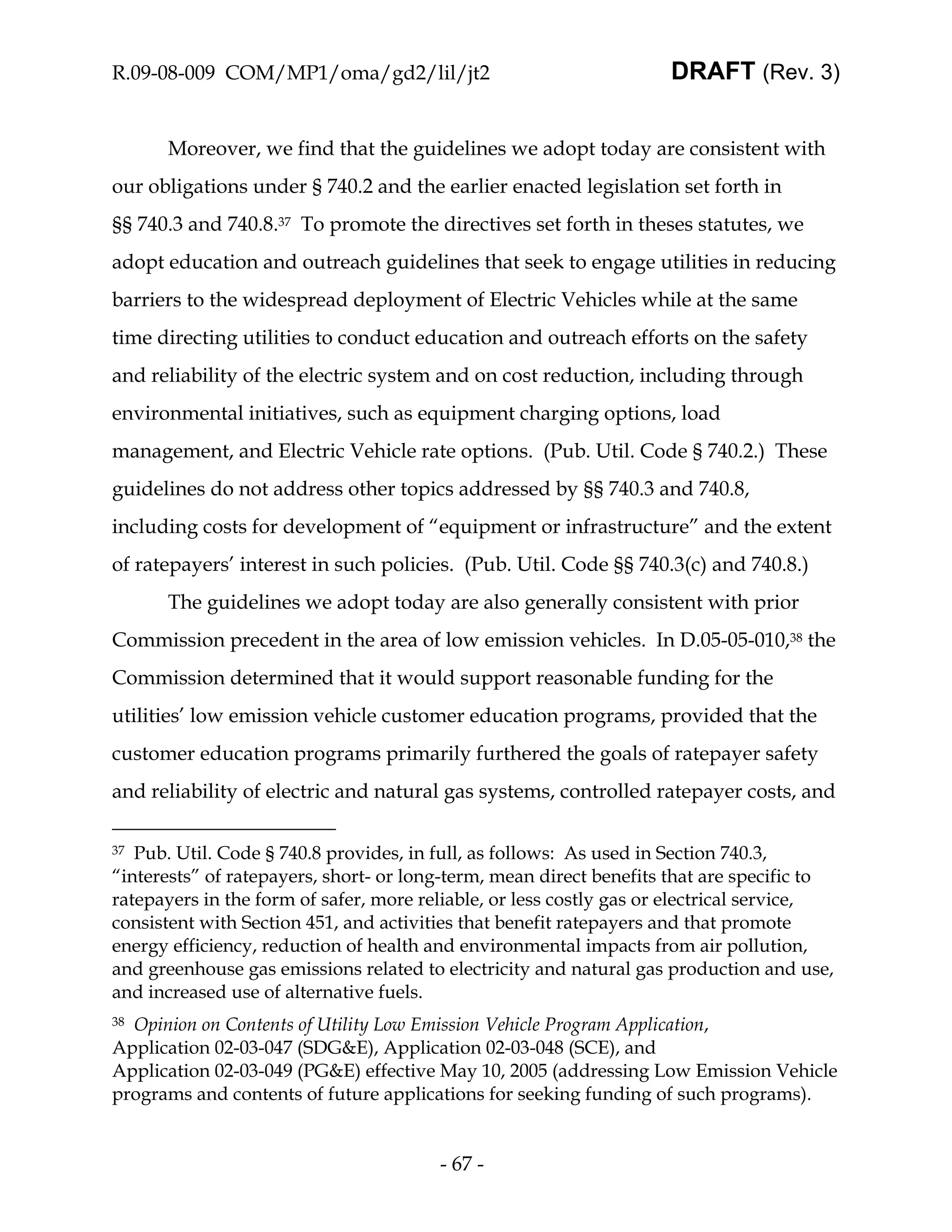 R.09-08-009 COM/MP1/oma/gd2/lil/jt2                                 DRAFT (Rev. 3)


      Moreover, we find that the guidelines we adopt today are consistent with
our obligations under § 740.2 and the earlier enacted legislation set forth in
§§ 740.3 and 740.8.37 To promote the directives set forth in theses statutes, we
adopt education and outreach guidelines that seek to engage utilities in reducing
barriers to the widespread deployment of Electric Vehicles while at the same
time directing utilities to conduct education and outreach efforts on the safety
and reliability of the electric system and on cost reduction, including through
environmental initiatives, such as equipment charging options, load
management, and Electric Vehicle rate options. (Pub. Util. Code § 740.2.) These
guidelines do not address other topics addressed by §§ 740.3 and 740.8,
including costs for development of “equipment or infrastructure” and the extent
of ratepayers’ interest in such policies. (Pub. Util. Code §§ 740.3(c) and 740.8.)
      The guidelines we adopt today are also generally consistent with prior
Commission precedent in the area of low emission vehicles. In D.05-05-010,38 the
Commission determined that it would support reasonable funding for the
utilities’ low emission vehicle customer education programs, provided that the
customer education programs primarily furthered the goals of ratepayer safety
and reliability of electric and natural gas systems, controlled ratepayer costs, and

37 Pub. Util. Code § 740.8 provides, in full, as follows: As used in Section 740.3,
“interests” of ratepayers, short- or long-term, mean direct benefits that are specific to
ratepayers in the form of safer, more reliable, or less costly gas or electrical service,
consistent with Section 451, and activities that benefit ratepayers and that promote
energy efficiency, reduction of health and environmental impacts from air pollution,
and greenhouse gas emissions related to electricity and natural gas production and use,
and increased use of alternative fuels.
38Opinion on Contents of Utility Low Emission Vehicle Program Application,
Application 02-03-047 (SDG&E), Application 02-03-048 (SCE), and
Application 02-03-049 (PG&E) effective May 10, 2005 (addressing Low Emission Vehicle
programs and contents of future applications for seeking funding of such programs).


                                        - 67 -
 