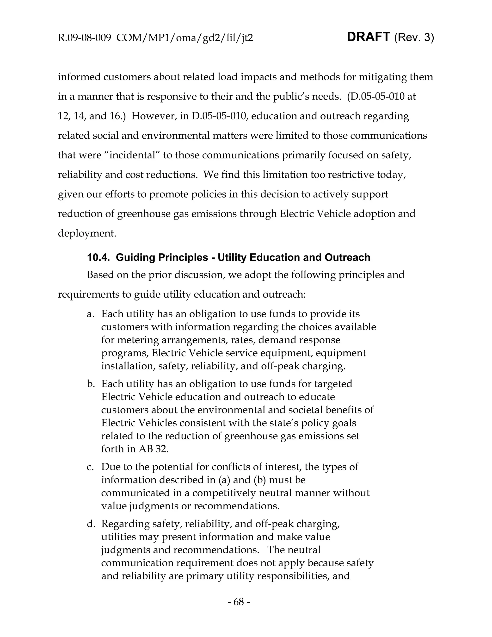 R.09-08-009 COM/MP1/oma/gd2/lil/jt2                              DRAFT (Rev. 3)


informed customers about related load impacts and methods for mitigating them
in a manner that is responsive to their and the public’s needs. (D.05-05-010 at
12, 14, and 16.) However, in D.05-05-010, education and outreach regarding
related social and environmental matters were limited to those communications
that were “incidental” to those communications primarily focused on safety,
reliability and cost reductions. We find this limitation too restrictive today,
given our efforts to promote policies in this decision to actively support
reduction of greenhouse gas emissions through Electric Vehicle adoption and
deployment.

      10.4. Guiding Principles - Utility Education and Outreach
      Based on the prior discussion, we adopt the following principles and
requirements to guide utility education and outreach:
      a. Each utility has an obligation to use funds to provide its
         customers with information regarding the choices available
         for metering arrangements, rates, demand response
         programs, Electric Vehicle service equipment, equipment
         installation, safety, reliability, and off-peak charging.
      b. Each utility has an obligation to use funds for targeted
         Electric Vehicle education and outreach to educate
         customers about the environmental and societal benefits of
         Electric Vehicles consistent with the state’s policy goals
         related to the reduction of greenhouse gas emissions set
         forth in AB 32.
      c. Due to the potential for conflicts of interest, the types of
         information described in (a) and (b) must be
         communicated in a competitively neutral manner without
         value judgments or recommendations.
      d. Regarding safety, reliability, and off-peak charging,
         utilities may present information and make value
         judgments and recommendations. The neutral
         communication requirement does not apply because safety
         and reliability are primary utility responsibilities, and

                                      - 68 -
 