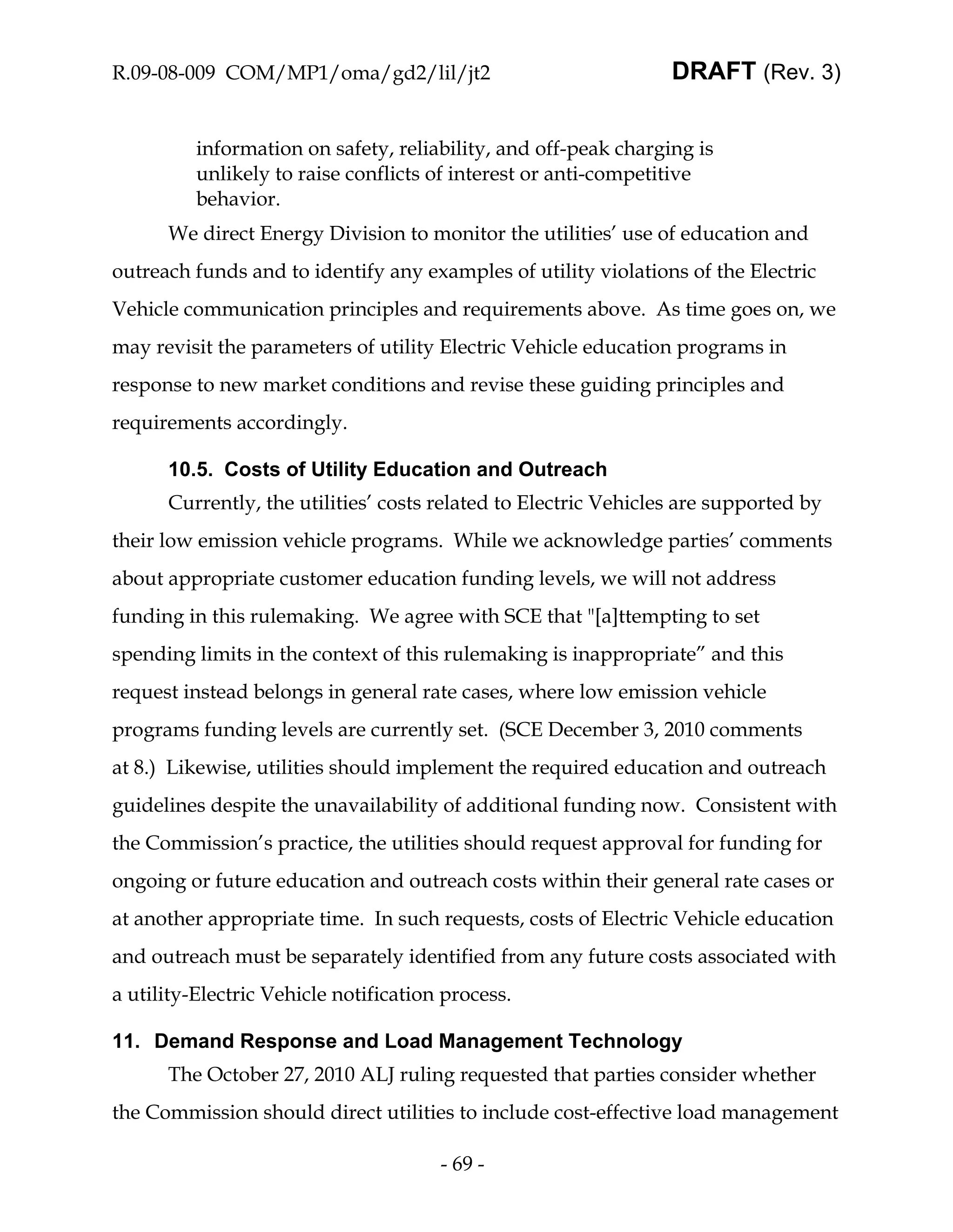R.09-08-009 COM/MP1/oma/gd2/lil/jt2                              DRAFT (Rev. 3)


          information on safety, reliability, and off-peak charging is
          unlikely to raise conflicts of interest or anti-competitive
          behavior.
      We direct Energy Division to monitor the utilities’ use of education and
outreach funds and to identify any examples of utility violations of the Electric
Vehicle communication principles and requirements above. As time goes on, we
may revisit the parameters of utility Electric Vehicle education programs in
response to new market conditions and revise these guiding principles and
requirements accordingly.

      10.5. Costs of Utility Education and Outreach
      Currently, the utilities’ costs related to Electric Vehicles are supported by
their low emission vehicle programs. While we acknowledge parties’ comments
about appropriate customer education funding levels, we will not address
funding in this rulemaking. We agree with SCE that "[a]ttempting to set
spending limits in the context of this rulemaking is inappropriate” and this
request instead belongs in general rate cases, where low emission vehicle
programs funding levels are currently set. (SCE December 3, 2010 comments
at 8.) Likewise, utilities should implement the required education and outreach
guidelines despite the unavailability of additional funding now. Consistent with
the Commission’s practice, the utilities should request approval for funding for
ongoing or future education and outreach costs within their general rate cases or
at another appropriate time. In such requests, costs of Electric Vehicle education
and outreach must be separately identified from any future costs associated with
a utility-Electric Vehicle notification process.

11. Demand Response and Load Management Technology
      The October 27, 2010 ALJ ruling requested that parties consider whether
the Commission should direct utilities to include cost-effective load management

                                       - 69 -
 