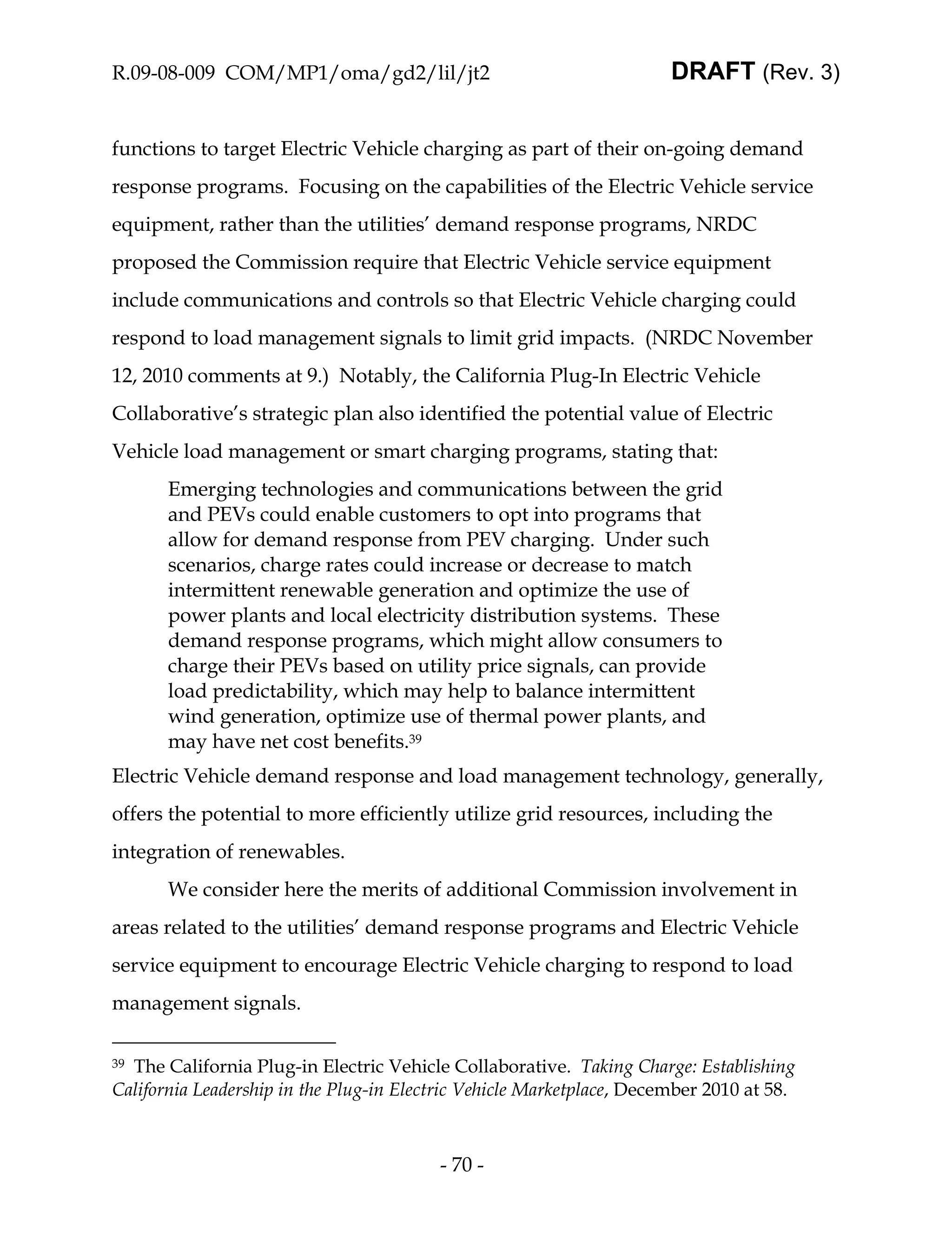 R.09-08-009 COM/MP1/oma/gd2/lil/jt2                                    DRAFT (Rev. 3)


functions to target Electric Vehicle charging as part of their on-going demand
response programs. Focusing on the capabilities of the Electric Vehicle service
equipment, rather than the utilities’ demand response programs, NRDC
proposed the Commission require that Electric Vehicle service equipment
include communications and controls so that Electric Vehicle charging could
respond to load management signals to limit grid impacts. (NRDC November
12, 2010 comments at 9.) Notably, the California Plug-In Electric Vehicle
Collaborative’s strategic plan also identified the potential value of Electric
Vehicle load management or smart charging programs, stating that:
       Emerging technologies and communications between the grid
       and PEVs could enable customers to opt into programs that
       allow for demand response from PEV charging. Under such
       scenarios, charge rates could increase or decrease to match
       intermittent renewable generation and optimize the use of
       power plants and local electricity distribution systems. These
       demand response programs, which might allow consumers to
       charge their PEVs based on utility price signals, can provide
       load predictability, which may help to balance intermittent
       wind generation, optimize use of thermal power plants, and
       may have net cost benefits.39
Electric Vehicle demand response and load management technology, generally,
offers the potential to more efficiently utilize grid resources, including the
integration of renewables.
       We consider here the merits of additional Commission involvement in
areas related to the utilities’ demand response programs and Electric Vehicle
service equipment to encourage Electric Vehicle charging to respond to load
management signals.

39The California Plug-in Electric Vehicle Collaborative. Taking Charge: Establishing
California Leadership in the Plug-in Electric Vehicle Marketplace, December 2010 at 58.



                                         - 70 -
 