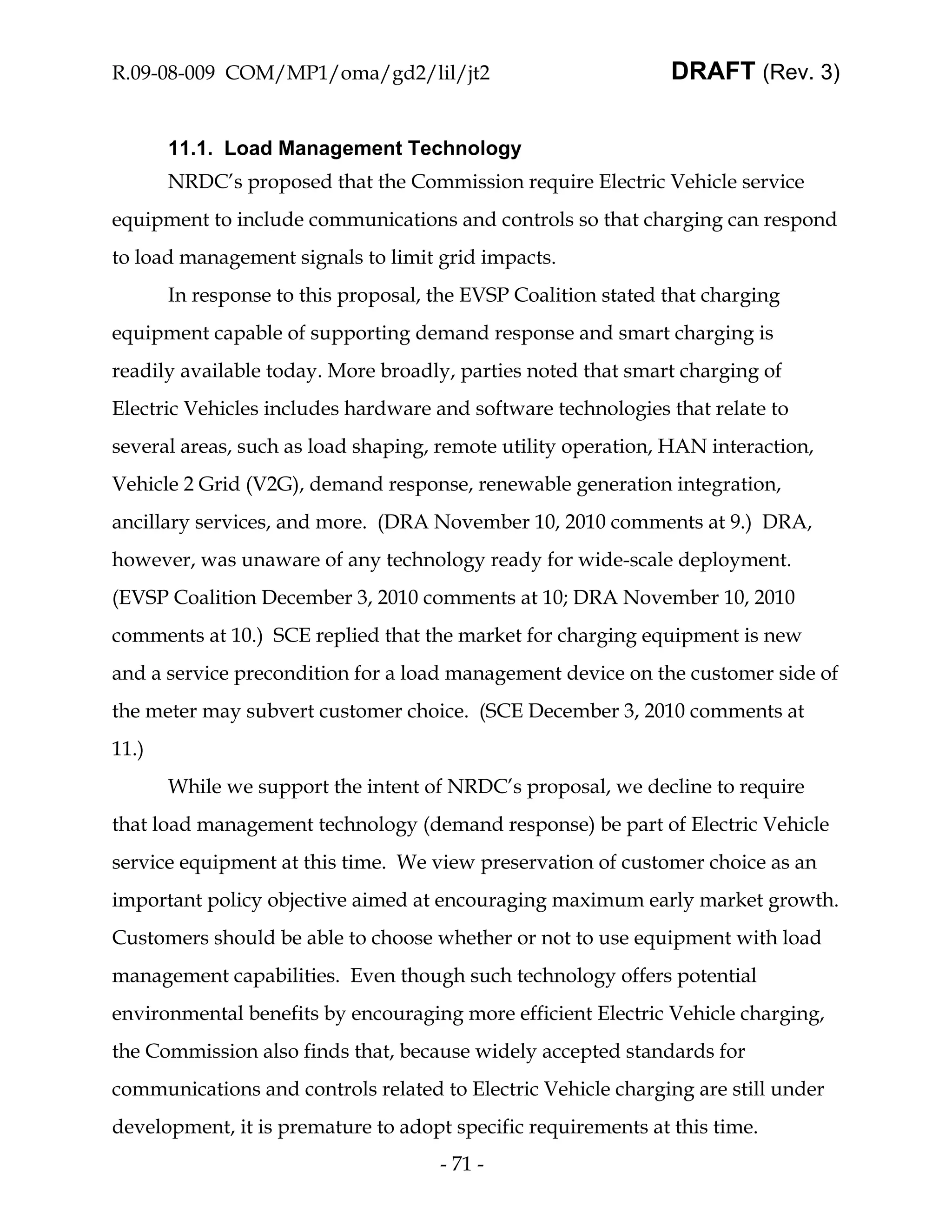 R.09-08-009 COM/MP1/oma/gd2/lil/jt2                            DRAFT (Rev. 3)


       11.1. Load Management Technology
       NRDC’s proposed that the Commission require Electric Vehicle service
equipment to include communications and controls so that charging can respond
to load management signals to limit grid impacts.
       In response to this proposal, the EVSP Coalition stated that charging
equipment capable of supporting demand response and smart charging is
readily available today. More broadly, parties noted that smart charging of
Electric Vehicles includes hardware and software technologies that relate to
several areas, such as load shaping, remote utility operation, HAN interaction,
Vehicle 2 Grid (V2G), demand response, renewable generation integration,
ancillary services, and more. (DRA November 10, 2010 comments at 9.) DRA,
however, was unaware of any technology ready for wide-scale deployment.
(EVSP Coalition December 3, 2010 comments at 10; DRA November 10, 2010
comments at 10.) SCE replied that the market for charging equipment is new
and a service precondition for a load management device on the customer side of
the meter may subvert customer choice. (SCE December 3, 2010 comments at
11.)
       While we support the intent of NRDC’s proposal, we decline to require
that load management technology (demand response) be part of Electric Vehicle
service equipment at this time. We view preservation of customer choice as an
important policy objective aimed at encouraging maximum early market growth.
Customers should be able to choose whether or not to use equipment with load
management capabilities. Even though such technology offers potential
environmental benefits by encouraging more efficient Electric Vehicle charging,
the Commission also finds that, because widely accepted standards for
communications and controls related to Electric Vehicle charging are still under
development, it is premature to adopt specific requirements at this time.
                                     - 71 -
 