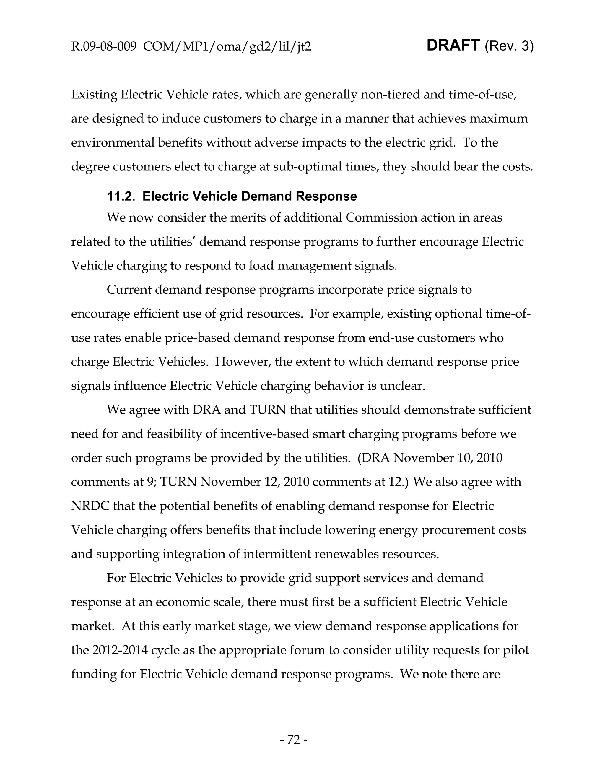 R.09-08-009 COM/MP1/oma/gd2/lil/jt2                                DRAFT (Rev. 3)


Existing Electric Vehicle rates, which are generally non-tiered and time-of-use,
are designed to induce customers to charge in a manner that achieves maximum
environmental benefits without adverse impacts to the electric grid. To the
degree customers elect to charge at sub-optimal times, they should bear the costs.

      11.2. Electric Vehicle Demand Response
      We now consider the merits of additional Commission action in areas
related to the utilities’ demand response programs to further encourage Electric
Vehicle charging to respond to load management signals.
      Current demand response programs incorporate price signals to
encourage efficient use of grid resources. For example, existing optional time-of-
use rates enable price-based demand response from end-use customers who
charge Electric Vehicles. However, the extent to which demand response price
signals influence Electric Vehicle charging behavior is unclear.
      We agree with DRA and TURN that utilities should demonstrate sufficient
need for and feasibility of incentive-based smart charging programs before we
order such programs be provided by the utilities. (DRA November 10, 2010
comments at 9; TURN November 12, 2010 comments at 12.) We also agree with
NRDC that the potential benefits of enabling demand response for Electric
Vehicle charging offers benefits that include lowering energy procurement costs
and supporting integration of intermittent renewables resources.
      For Electric Vehicles to provide grid support services and demand
response at an economic scale, there must first be a sufficient Electric Vehicle
market. At this early market stage, we view demand response applications for
the 2012-2014 cycle as the appropriate forum to consider utility requests for pilot
funding for Electric Vehicle demand response programs. We note there are




                                      - 72 -
 