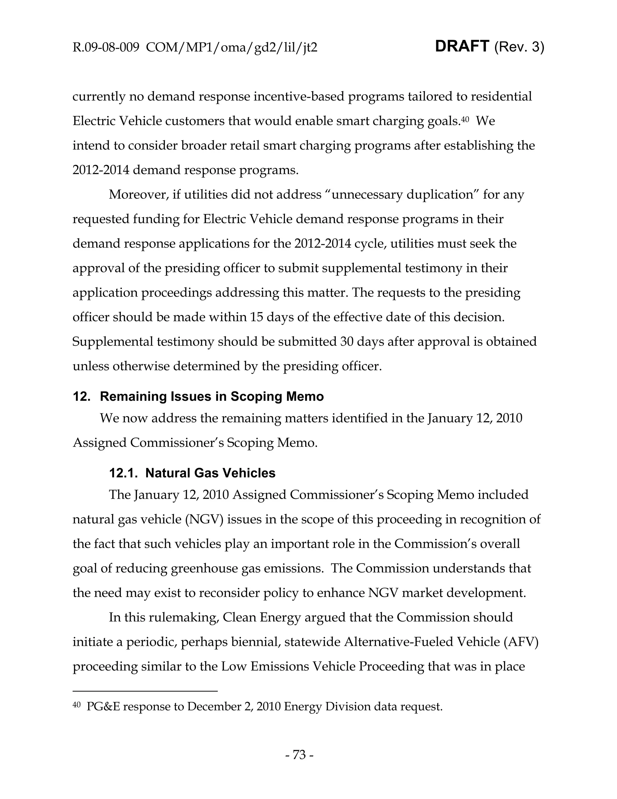 R.09-08-009 COM/MP1/oma/gd2/lil/jt2                               DRAFT (Rev. 3)


currently no demand response incentive-based programs tailored to residential
Electric Vehicle customers that would enable smart charging goals.40 We
intend to consider broader retail smart charging programs after establishing the
2012-2014 demand response programs.
        Moreover, if utilities did not address “unnecessary duplication” for any
requested funding for Electric Vehicle demand response programs in their
demand response applications for the 2012-2014 cycle, utilities must seek the
approval of the presiding officer to submit supplemental testimony in their
application proceedings addressing this matter. The requests to the presiding
officer should be made within 15 days of the effective date of this decision.
Supplemental testimony should be submitted 30 days after approval is obtained
unless otherwise determined by the presiding officer.

12. Remaining Issues in Scoping Memo
       We now address the remaining matters identified in the January 12, 2010
Assigned Commissioner’s Scoping Memo.

        12.1. Natural Gas Vehicles
        The January 12, 2010 Assigned Commissioner’s Scoping Memo included
natural gas vehicle (NGV) issues in the scope of this proceeding in recognition of
the fact that such vehicles play an important role in the Commission’s overall
goal of reducing greenhouse gas emissions. The Commission understands that
the need may exist to reconsider policy to enhance NGV market development.
        In this rulemaking, Clean Energy argued that the Commission should
initiate a periodic, perhaps biennial, statewide Alternative-Fueled Vehicle (AFV)
proceeding similar to the Low Emissions Vehicle Proceeding that was in place

40   PG&E response to December 2, 2010 Energy Division data request.



                                        - 73 -
 