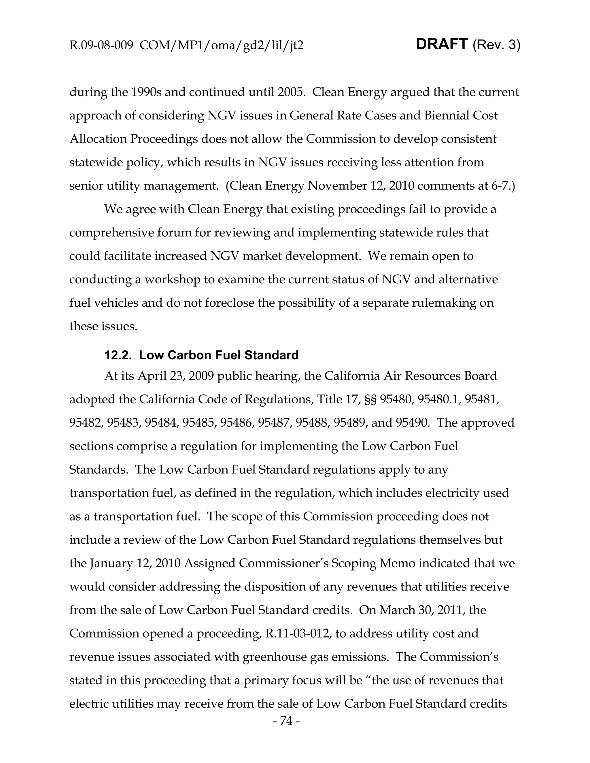 R.09-08-009 COM/MP1/oma/gd2/lil/jt2                             DRAFT (Rev. 3)


during the 1990s and continued until 2005. Clean Energy argued that the current
approach of considering NGV issues in General Rate Cases and Biennial Cost
Allocation Proceedings does not allow the Commission to develop consistent
statewide policy, which results in NGV issues receiving less attention from
senior utility management. (Clean Energy November 12, 2010 comments at 6-7.)
      We agree with Clean Energy that existing proceedings fail to provide a
comprehensive forum for reviewing and implementing statewide rules that
could facilitate increased NGV market development. We remain open to
conducting a workshop to examine the current status of NGV and alternative
fuel vehicles and do not foreclose the possibility of a separate rulemaking on
these issues.

      12.2. Low Carbon Fuel Standard
      At its April 23, 2009 public hearing, the California Air Resources Board
adopted the California Code of Regulations, Title 17, §§ 95480, 95480.1, 95481,
95482, 95483, 95484, 95485, 95486, 95487, 95488, 95489, and 95490. The approved
sections comprise a regulation for implementing the Low Carbon Fuel
Standards. The Low Carbon Fuel Standard regulations apply to any
transportation fuel, as defined in the regulation, which includes electricity used
as a transportation fuel. The scope of this Commission proceeding does not
include a review of the Low Carbon Fuel Standard regulations themselves but
the January 12, 2010 Assigned Commissioner’s Scoping Memo indicated that we
would consider addressing the disposition of any revenues that utilities receive
from the sale of Low Carbon Fuel Standard credits. On March 30, 2011, the
Commission opened a proceeding, R.11-03-012, to address utility cost and
revenue issues associated with greenhouse gas emissions. The Commission’s
stated in this proceeding that a primary focus will be “the use of revenues that
electric utilities may receive from the sale of Low Carbon Fuel Standard credits
                                       - 74 -
 