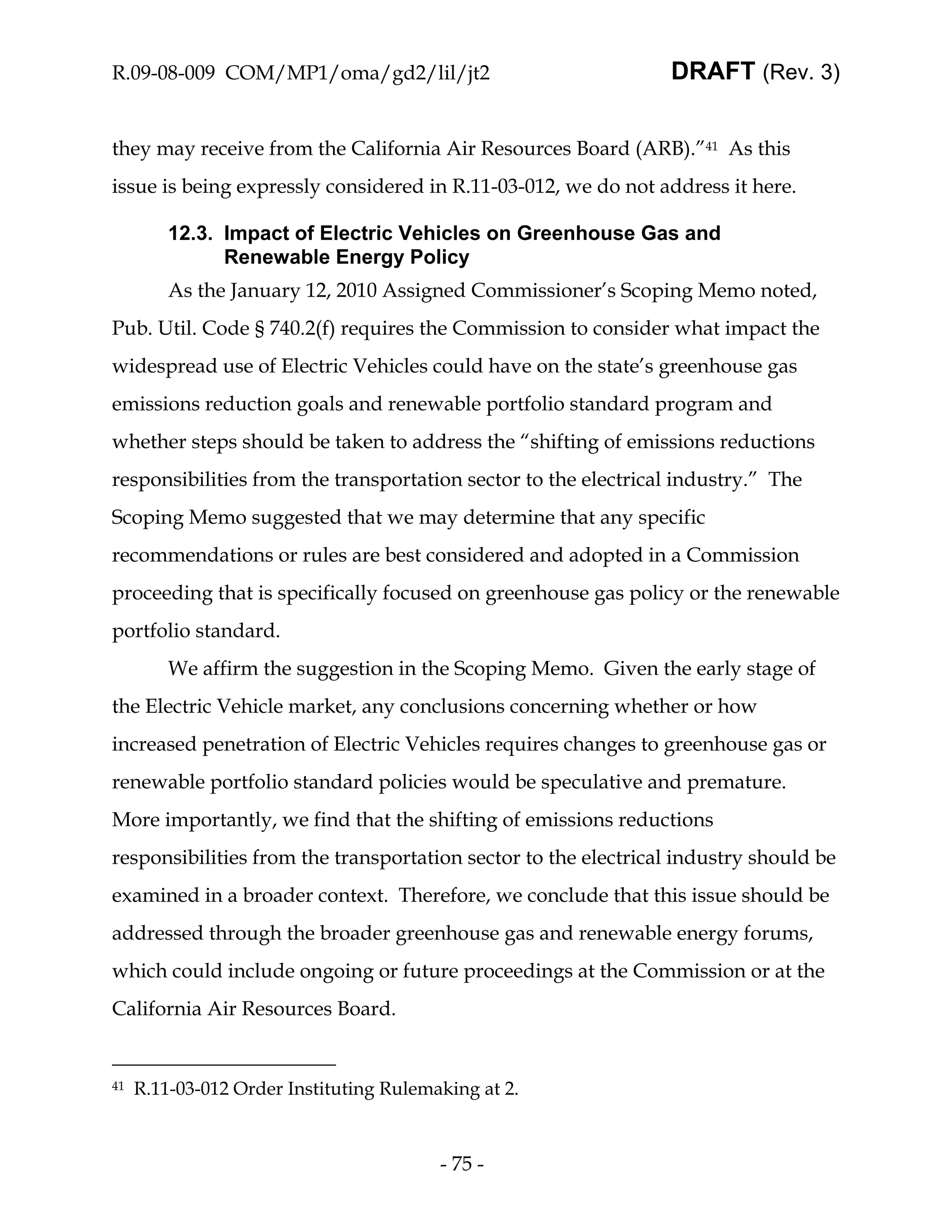 R.09-08-009 COM/MP1/oma/gd2/lil/jt2                             DRAFT (Rev. 3)


they may receive from the California Air Resources Board (ARB).”41 As this
issue is being expressly considered in R.11-03-012, we do not address it here.

         12.3. Impact of Electric Vehicles on Greenhouse Gas and
               Renewable Energy Policy
         As the January 12, 2010 Assigned Commissioner’s Scoping Memo noted,
Pub. Util. Code § 740.2(f) requires the Commission to consider what impact the
widespread use of Electric Vehicles could have on the state’s greenhouse gas
emissions reduction goals and renewable portfolio standard program and
whether steps should be taken to address the “shifting of emissions reductions
responsibilities from the transportation sector to the electrical industry.” The
Scoping Memo suggested that we may determine that any specific
recommendations or rules are best considered and adopted in a Commission
proceeding that is specifically focused on greenhouse gas policy or the renewable
portfolio standard.
         We affirm the suggestion in the Scoping Memo. Given the early stage of
the Electric Vehicle market, any conclusions concerning whether or how
increased penetration of Electric Vehicles requires changes to greenhouse gas or
renewable portfolio standard policies would be speculative and premature.
More importantly, we find that the shifting of emissions reductions
responsibilities from the transportation sector to the electrical industry should be
examined in a broader context. Therefore, we conclude that this issue should be
addressed through the broader greenhouse gas and renewable energy forums,
which could include ongoing or future proceedings at the Commission or at the
California Air Resources Board.


41   R.11-03-012 Order Instituting Rulemaking at 2.



                                         - 75 -
 
