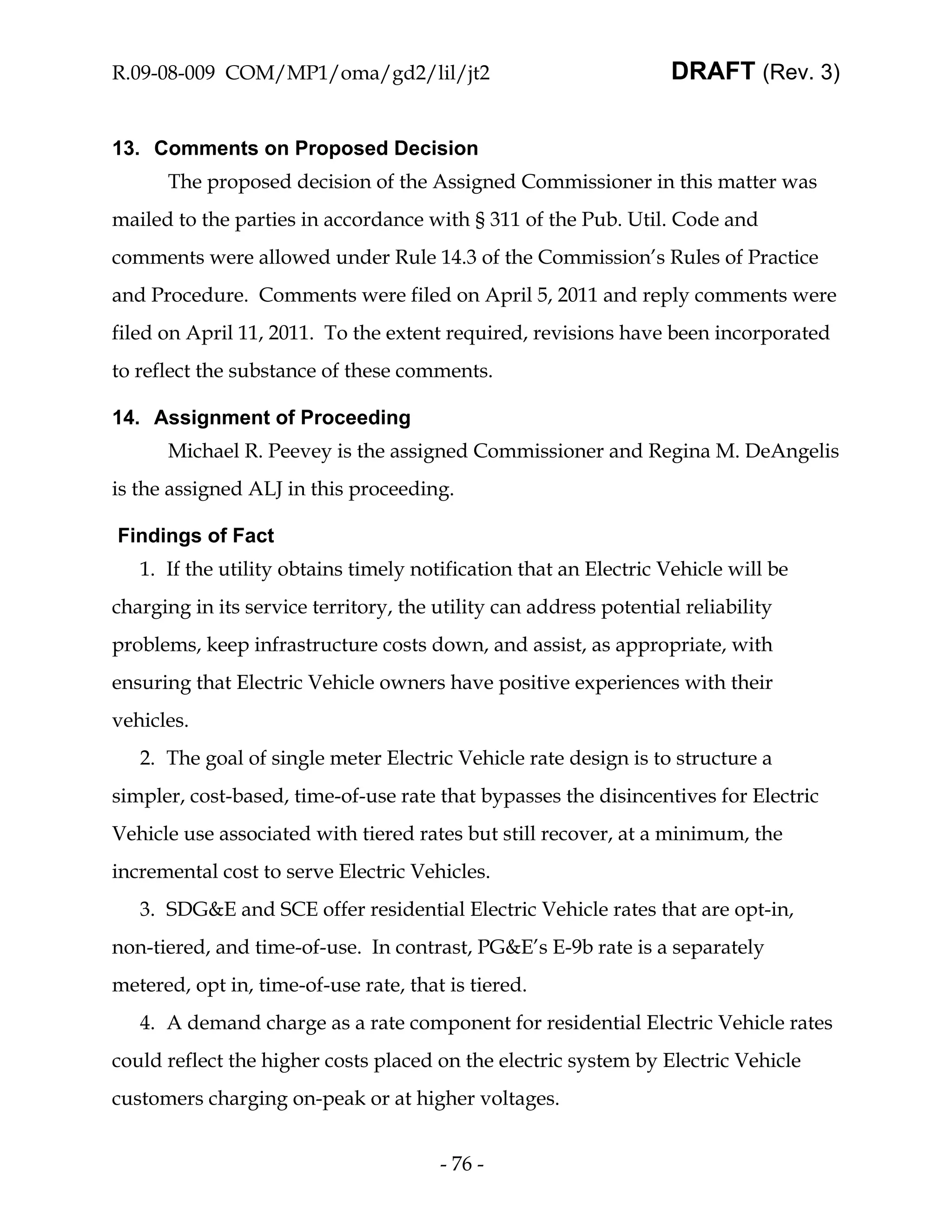 R.09-08-009 COM/MP1/oma/gd2/lil/jt2                                DRAFT (Rev. 3)


13. Comments on Proposed Decision
      The proposed decision of the Assigned Commissioner in this matter was
mailed to the parties in accordance with § 311 of the Pub. Util. Code and
comments were allowed under Rule 14.3 of the Commission’s Rules of Practice
and Procedure. Comments were filed on April 5, 2011 and reply comments were
filed on April 11, 2011. To the extent required, revisions have been incorporated
to reflect the substance of these comments.

14. Assignment of Proceeding
      Michael R. Peevey is the assigned Commissioner and Regina M. DeAngelis
is the assigned ALJ in this proceeding.

Findings of Fact
   1. If the utility obtains timely notification that an Electric Vehicle will be
charging in its service territory, the utility can address potential reliability
problems, keep infrastructure costs down, and assist, as appropriate, with
ensuring that Electric Vehicle owners have positive experiences with their
vehicles.
   2. The goal of single meter Electric Vehicle rate design is to structure a
simpler, cost-based, time-of-use rate that bypasses the disincentives for Electric
Vehicle use associated with tiered rates but still recover, at a minimum, the
incremental cost to serve Electric Vehicles.
   3. SDG&E and SCE offer residential Electric Vehicle rates that are opt-in,
non-tiered, and time-of-use. In contrast, PG&E’s E-9b rate is a separately
metered, opt in, time-of-use rate, that is tiered.
   4. A demand charge as a rate component for residential Electric Vehicle rates
could reflect the higher costs placed on the electric system by Electric Vehicle
customers charging on-peak or at higher voltages.


                                       - 76 -
 