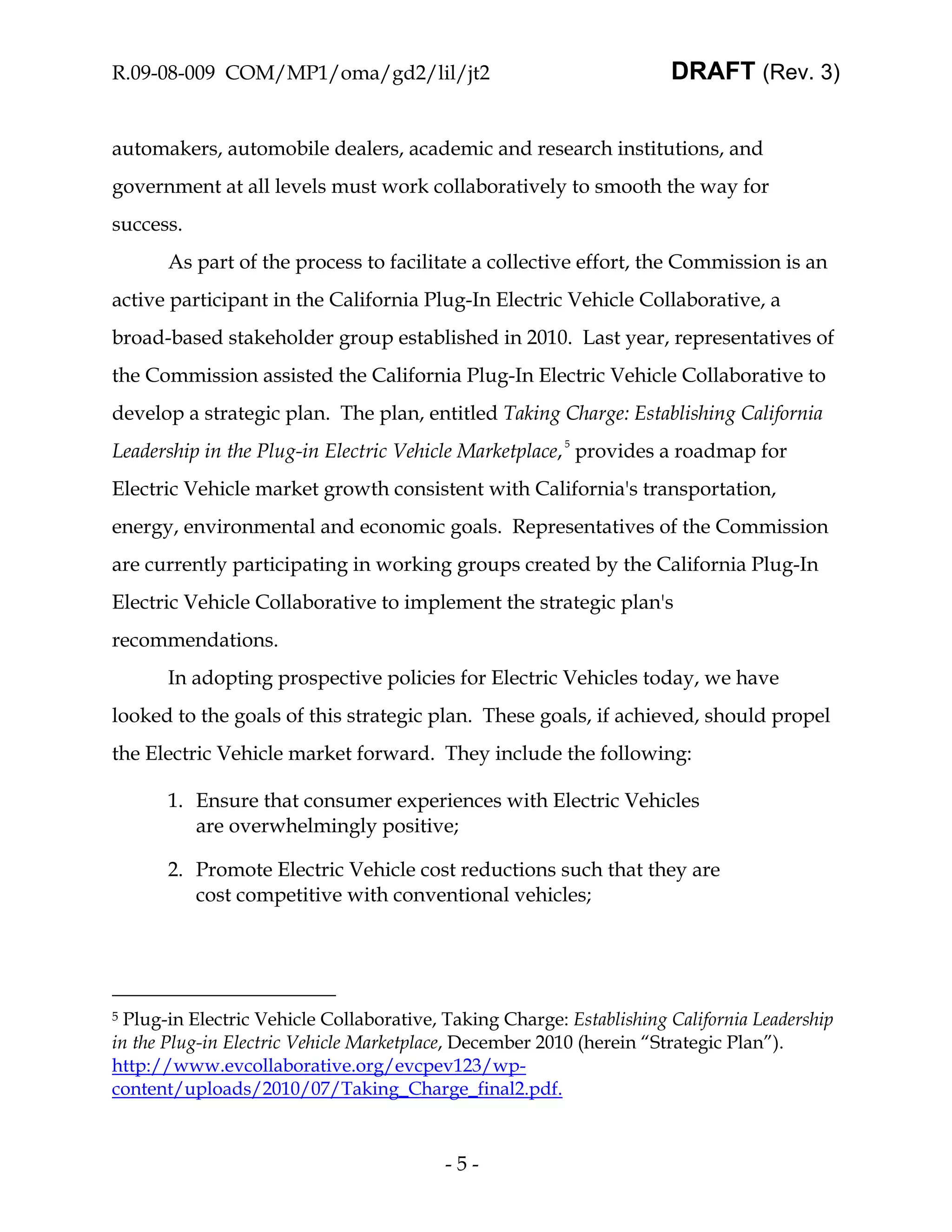 R.09-08-009 COM/MP1/oma/gd2/lil/jt2                                   DRAFT (Rev. 3)


automakers, automobile dealers, academic and research institutions, and
government at all levels must work collaboratively to smooth the way for
success.
       As part of the process to facilitate a collective effort, the Commission is an
active participant in the California Plug-In Electric Vehicle Collaborative, a
broad-based stakeholder group established in 2010. Last year, representatives of
the Commission assisted the California Plug-In Electric Vehicle Collaborative to
develop a strategic plan. The plan, entitled Taking Charge: Establishing California
Leadership in the Plug-in Electric Vehicle Marketplace, 5 provides a roadmap for
Electric Vehicle market growth consistent with California's transportation,
energy, environmental and economic goals. Representatives of the Commission
are currently participating in working groups created by the California Plug-In
Electric Vehicle Collaborative to implement the strategic plan's
recommendations.
       In adopting prospective policies for Electric Vehicles today, we have
looked to the goals of this strategic plan. These goals, if achieved, should propel
the Electric Vehicle market forward. They include the following:

       1. Ensure that consumer experiences with Electric Vehicles
          are overwhelmingly positive;

       2. Promote Electric Vehicle cost reductions such that they are
          cost competitive with conventional vehicles;




5 Plug-in Electric Vehicle Collaborative, Taking Charge: Establishing California Leadership
in the Plug-in Electric Vehicle Marketplace, December 2010 (herein “Strategic Plan”).
http://www.evcollaborative.org/evcpev123/wp-
content/uploads/2010/07/Taking_Charge_final2.pdf.



                                          -5-
 