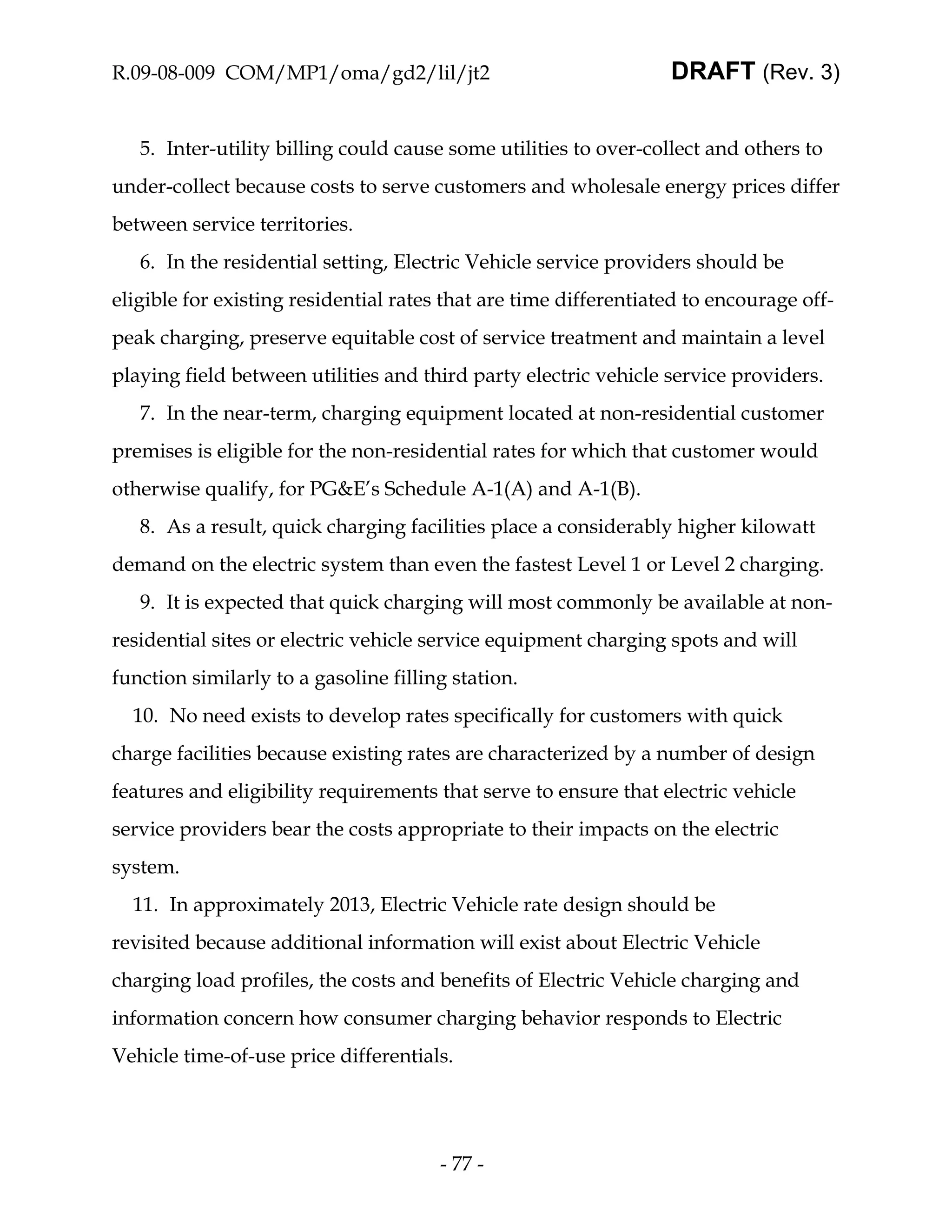 R.09-08-009 COM/MP1/oma/gd2/lil/jt2                               DRAFT (Rev. 3)


   5. Inter-utility billing could cause some utilities to over-collect and others to
under-collect because costs to serve customers and wholesale energy prices differ
between service territories.
   6. In the residential setting, Electric Vehicle service providers should be
eligible for existing residential rates that are time differentiated to encourage off-
peak charging, preserve equitable cost of service treatment and maintain a level
playing field between utilities and third party electric vehicle service providers.
   7. In the near-term, charging equipment located at non-residential customer
premises is eligible for the non-residential rates for which that customer would
otherwise qualify, for PG&E’s Schedule A-1(A) and A-1(B).
   8. As a result, quick charging facilities place a considerably higher kilowatt
demand on the electric system than even the fastest Level 1 or Level 2 charging.
   9. It is expected that quick charging will most commonly be available at non-
residential sites or electric vehicle service equipment charging spots and will
function similarly to a gasoline filling station.
  10. No need exists to develop rates specifically for customers with quick
charge facilities because existing rates are characterized by a number of design
features and eligibility requirements that serve to ensure that electric vehicle
service providers bear the costs appropriate to their impacts on the electric
system.
  11. In approximately 2013, Electric Vehicle rate design should be
revisited because additional information will exist about Electric Vehicle
charging load profiles, the costs and benefits of Electric Vehicle charging and
information concern how consumer charging behavior responds to Electric
Vehicle time-of-use price differentials.




                                       - 77 -
 