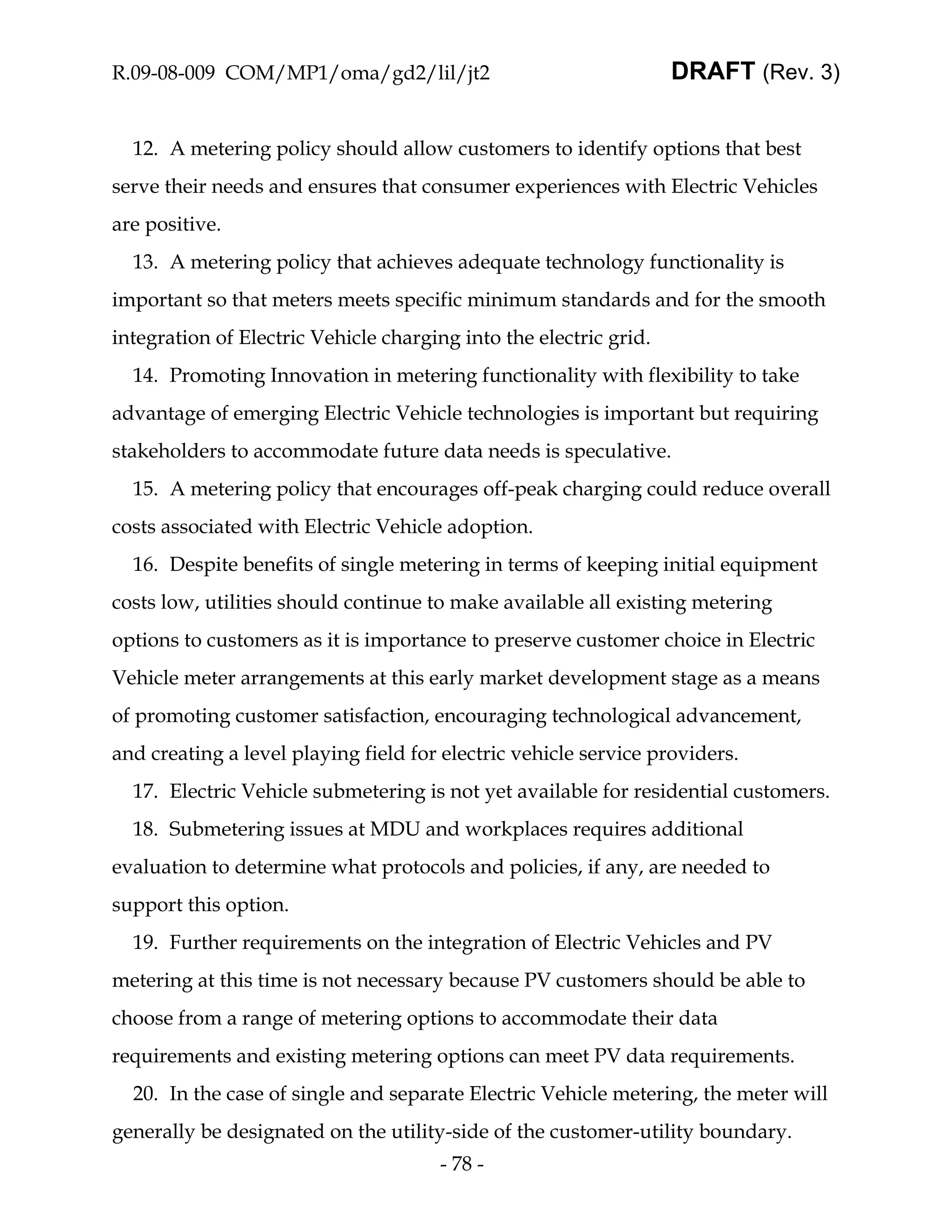 R.09-08-009 COM/MP1/oma/gd2/lil/jt2                                DRAFT (Rev. 3)


  12. A metering policy should allow customers to identify options that best
serve their needs and ensures that consumer experiences with Electric Vehicles
are positive.
  13. A metering policy that achieves adequate technology functionality is
important so that meters meets specific minimum standards and for the smooth
integration of Electric Vehicle charging into the electric grid.
  14. Promoting Innovation in metering functionality with flexibility to take
advantage of emerging Electric Vehicle technologies is important but requiring
stakeholders to accommodate future data needs is speculative.
  15. A metering policy that encourages off-peak charging could reduce overall
costs associated with Electric Vehicle adoption.
  16. Despite benefits of single metering in terms of keeping initial equipment
costs low, utilities should continue to make available all existing metering
options to customers as it is importance to preserve customer choice in Electric
Vehicle meter arrangements at this early market development stage as a means
of promoting customer satisfaction, encouraging technological advancement,
and creating a level playing field for electric vehicle service providers.
  17. Electric Vehicle submetering is not yet available for residential customers.
  18. Submetering issues at MDU and workplaces requires additional
evaluation to determine what protocols and policies, if any, are needed to
support this option.
  19. Further requirements on the integration of Electric Vehicles and PV
metering at this time is not necessary because PV customers should be able to
choose from a range of metering options to accommodate their data
requirements and existing metering options can meet PV data requirements.
  20. In the case of single and separate Electric Vehicle metering, the meter will
generally be designated on the utility-side of the customer-utility boundary.
                                      - 78 -
 