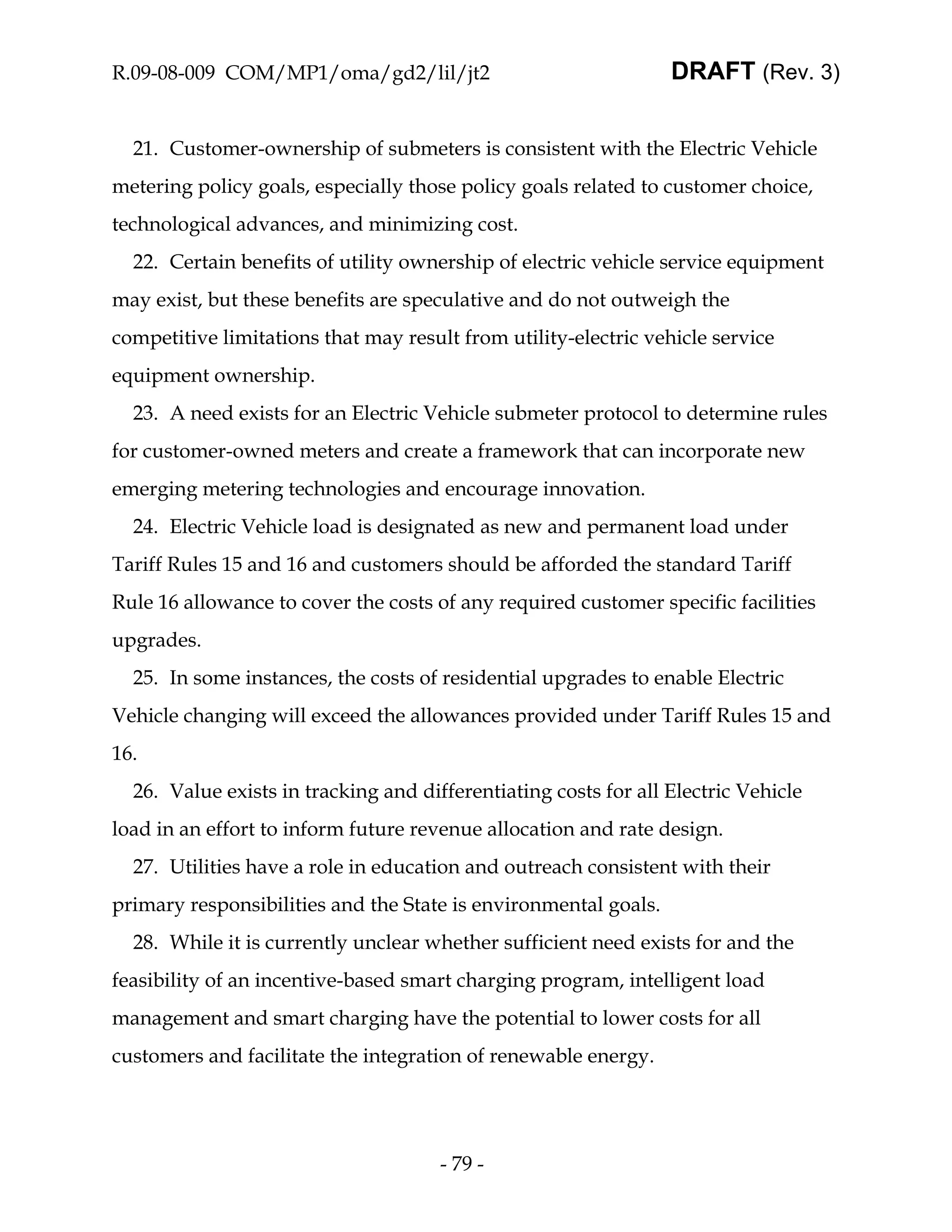R.09-08-009 COM/MP1/oma/gd2/lil/jt2                              DRAFT (Rev. 3)


  21. Customer-ownership of submeters is consistent with the Electric Vehicle
metering policy goals, especially those policy goals related to customer choice,
technological advances, and minimizing cost.
  22. Certain benefits of utility ownership of electric vehicle service equipment
may exist, but these benefits are speculative and do not outweigh the
competitive limitations that may result from utility-electric vehicle service
equipment ownership.
  23. A need exists for an Electric Vehicle submeter protocol to determine rules
for customer-owned meters and create a framework that can incorporate new
emerging metering technologies and encourage innovation.
  24. Electric Vehicle load is designated as new and permanent load under
Tariff Rules 15 and 16 and customers should be afforded the standard Tariff
Rule 16 allowance to cover the costs of any required customer specific facilities
upgrades.
  25. In some instances, the costs of residential upgrades to enable Electric
Vehicle changing will exceed the allowances provided under Tariff Rules 15 and
16.
  26. Value exists in tracking and differentiating costs for all Electric Vehicle
load in an effort to inform future revenue allocation and rate design.
  27. Utilities have a role in education and outreach consistent with their
primary responsibilities and the State is environmental goals.
  28. While it is currently unclear whether sufficient need exists for and the
feasibility of an incentive-based smart charging program, intelligent load
management and smart charging have the potential to lower costs for all
customers and facilitate the integration of renewable energy.




                                      - 79 -
 
