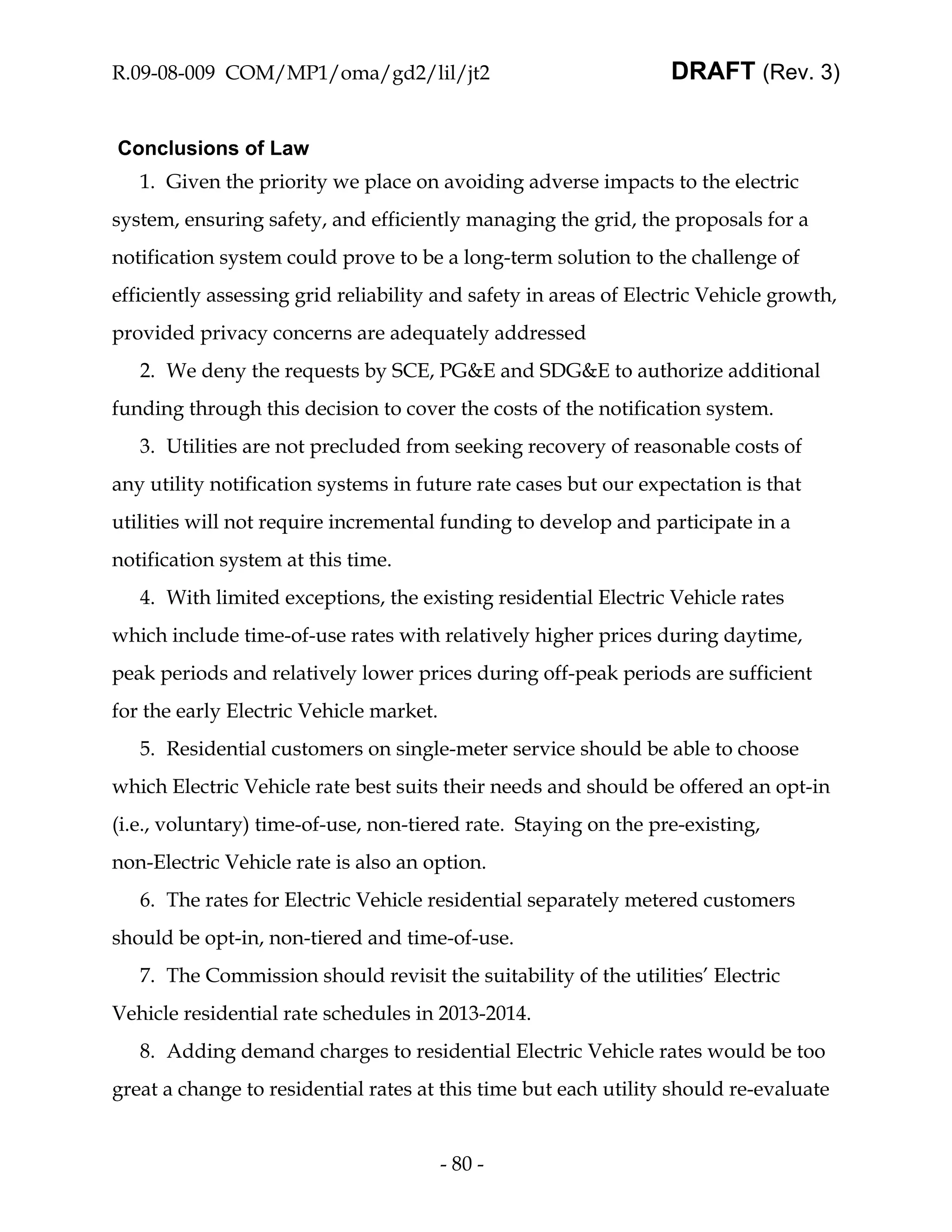R.09-08-009 COM/MP1/oma/gd2/lil/jt2                               DRAFT (Rev. 3)


Conclusions of Law
   1. Given the priority we place on avoiding adverse impacts to the electric
system, ensuring safety, and efficiently managing the grid, the proposals for a
notification system could prove to be a long-term solution to the challenge of
efficiently assessing grid reliability and safety in areas of Electric Vehicle growth,
provided privacy concerns are adequately addressed
   2. We deny the requests by SCE, PG&E and SDG&E to authorize additional
funding through this decision to cover the costs of the notification system.
   3. Utilities are not precluded from seeking recovery of reasonable costs of
any utility notification systems in future rate cases but our expectation is that
utilities will not require incremental funding to develop and participate in a
notification system at this time.
   4. With limited exceptions, the existing residential Electric Vehicle rates
which include time-of-use rates with relatively higher prices during daytime,
peak periods and relatively lower prices during off-peak periods are sufficient
for the early Electric Vehicle market.
   5. Residential customers on single-meter service should be able to choose
which Electric Vehicle rate best suits their needs and should be offered an opt-in
(i.e., voluntary) time-of-use, non-tiered rate. Staying on the pre-existing,
non-Electric Vehicle rate is also an option.
   6. The rates for Electric Vehicle residential separately metered customers
should be opt-in, non-tiered and time-of-use.
   7. The Commission should revisit the suitability of the utilities’ Electric
Vehicle residential rate schedules in 2013-2014.
   8. Adding demand charges to residential Electric Vehicle rates would be too
great a change to residential rates at this time but each utility should re-evaluate


                                         - 80 -
 