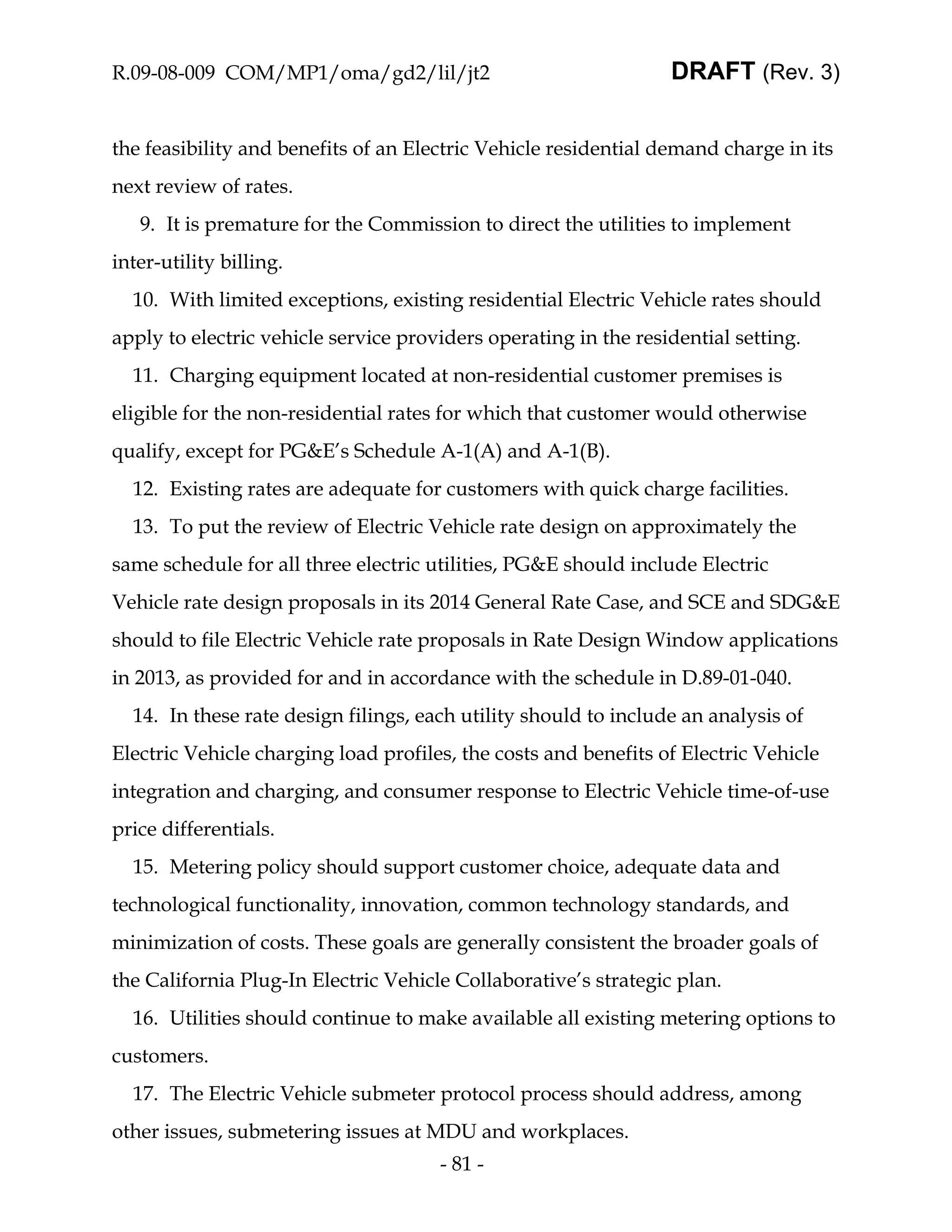 R.09-08-009 COM/MP1/oma/gd2/lil/jt2                              DRAFT (Rev. 3)


the feasibility and benefits of an Electric Vehicle residential demand charge in its
next review of rates.
   9. It is premature for the Commission to direct the utilities to implement
inter-utility billing.
  10. With limited exceptions, existing residential Electric Vehicle rates should
apply to electric vehicle service providers operating in the residential setting.
  11. Charging equipment located at non-residential customer premises is
eligible for the non-residential rates for which that customer would otherwise
qualify, except for PG&E’s Schedule A-1(A) and A-1(B).
  12. Existing rates are adequate for customers with quick charge facilities.
  13. To put the review of Electric Vehicle rate design on approximately the
same schedule for all three electric utilities, PG&E should include Electric
Vehicle rate design proposals in its 2014 General Rate Case, and SCE and SDG&E
should to file Electric Vehicle rate proposals in Rate Design Window applications
in 2013, as provided for and in accordance with the schedule in D.89-01-040.
  14. In these rate design filings, each utility should to include an analysis of
Electric Vehicle charging load profiles, the costs and benefits of Electric Vehicle
integration and charging, and consumer response to Electric Vehicle time-of-use
price differentials.
  15. Metering policy should support customer choice, adequate data and
technological functionality, innovation, common technology standards, and
minimization of costs. These goals are generally consistent the broader goals of
the California Plug-In Electric Vehicle Collaborative’s strategic plan.
  16. Utilities should continue to make available all existing metering options to
customers.
  17. The Electric Vehicle submeter protocol process should address, among
other issues, submetering issues at MDU and workplaces.
                                      - 81 -
 