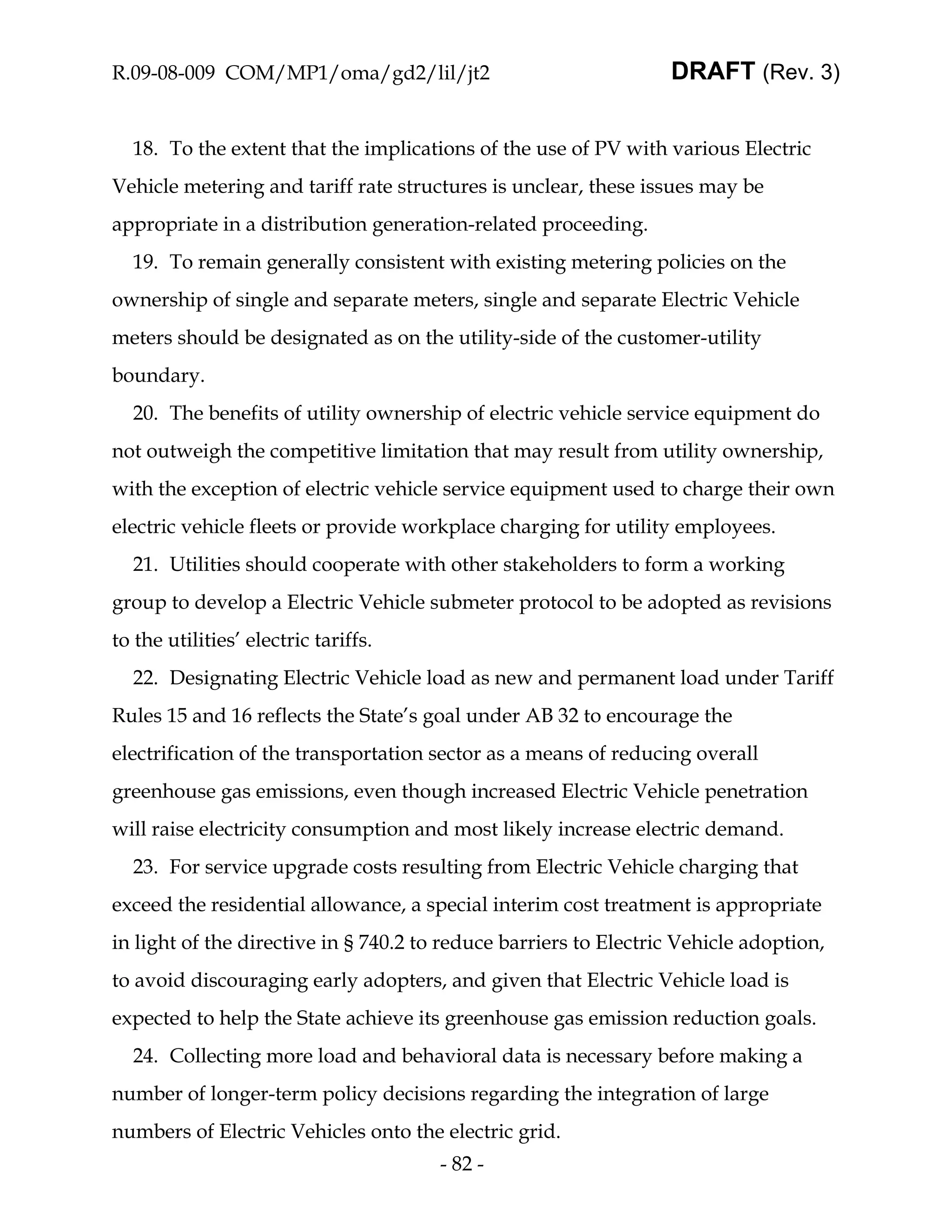 R.09-08-009 COM/MP1/oma/gd2/lil/jt2                               DRAFT (Rev. 3)


  18. To the extent that the implications of the use of PV with various Electric
Vehicle metering and tariff rate structures is unclear, these issues may be
appropriate in a distribution generation-related proceeding.
  19. To remain generally consistent with existing metering policies on the
ownership of single and separate meters, single and separate Electric Vehicle
meters should be designated as on the utility-side of the customer-utility
boundary.
  20. The benefits of utility ownership of electric vehicle service equipment do
not outweigh the competitive limitation that may result from utility ownership,
with the exception of electric vehicle service equipment used to charge their own
electric vehicle fleets or provide workplace charging for utility employees.
  21. Utilities should cooperate with other stakeholders to form a working
group to develop a Electric Vehicle submeter protocol to be adopted as revisions
to the utilities’ electric tariffs.
  22. Designating Electric Vehicle load as new and permanent load under Tariff
Rules 15 and 16 reflects the State’s goal under AB 32 to encourage the
electrification of the transportation sector as a means of reducing overall
greenhouse gas emissions, even though increased Electric Vehicle penetration
will raise electricity consumption and most likely increase electric demand.
  23. For service upgrade costs resulting from Electric Vehicle charging that
exceed the residential allowance, a special interim cost treatment is appropriate
in light of the directive in § 740.2 to reduce barriers to Electric Vehicle adoption,
to avoid discouraging early adopters, and given that Electric Vehicle load is
expected to help the State achieve its greenhouse gas emission reduction goals.
  24. Collecting more load and behavioral data is necessary before making a
number of longer-term policy decisions regarding the integration of large
numbers of Electric Vehicles onto the electric grid.
                                       - 82 -
 