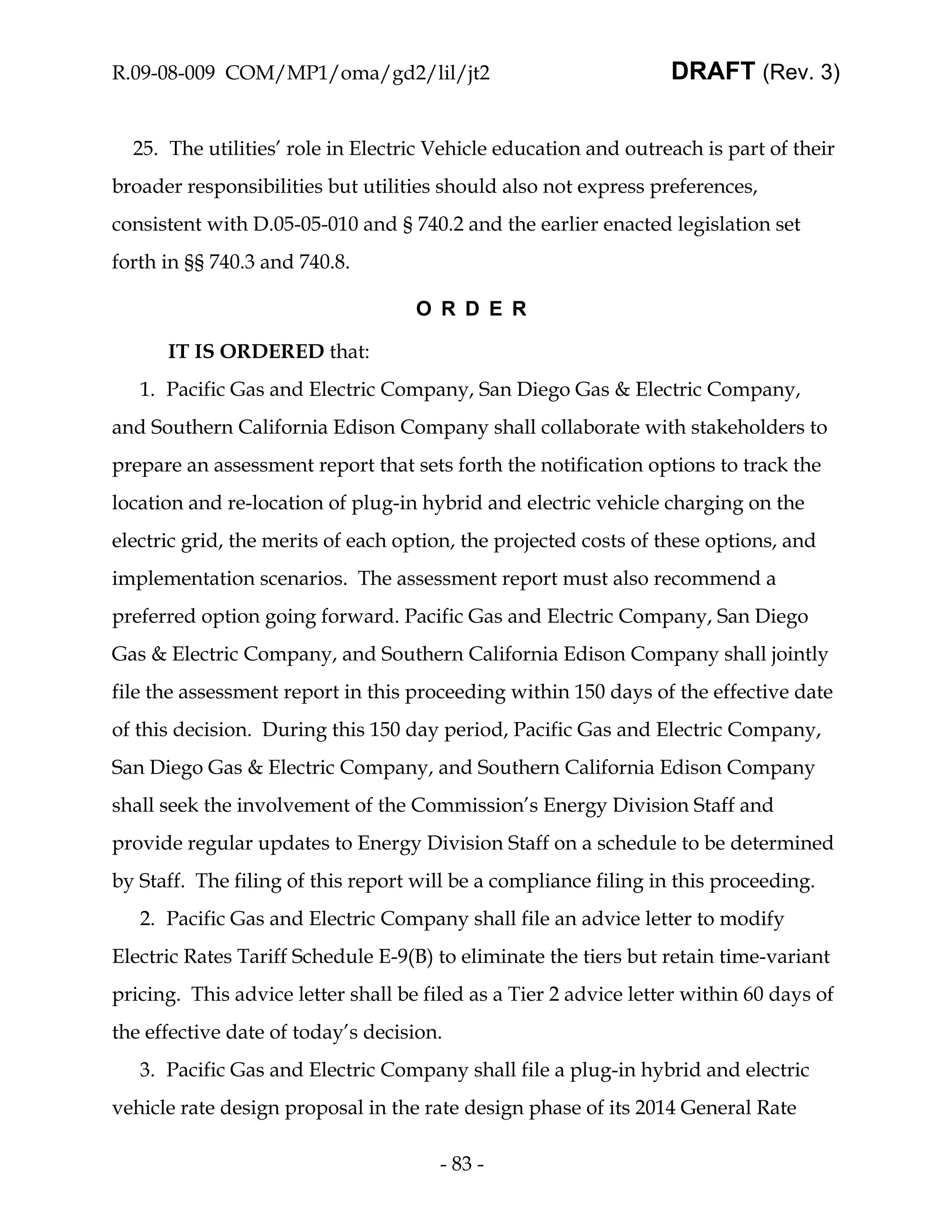 R.09-08-009 COM/MP1/oma/gd2/lil/jt2                               DRAFT (Rev. 3)


  25. The utilities’ role in Electric Vehicle education and outreach is part of their
broader responsibilities but utilities should also not express preferences,
consistent with D.05-05-010 and § 740.2 and the earlier enacted legislation set
forth in §§ 740.3 and 740.8.

                                    O R D E R

      IT IS ORDERED that:
   1. Pacific Gas and Electric Company, San Diego Gas & Electric Company,
and Southern California Edison Company shall collaborate with stakeholders to
prepare an assessment report that sets forth the notification options to track the
location and re-location of plug-in hybrid and electric vehicle charging on the
electric grid, the merits of each option, the projected costs of these options, and
implementation scenarios. The assessment report must also recommend a
preferred option going forward. Pacific Gas and Electric Company, San Diego
Gas & Electric Company, and Southern California Edison Company shall jointly
file the assessment report in this proceeding within 150 days of the effective date
of this decision. During this 150 day period, Pacific Gas and Electric Company,
San Diego Gas & Electric Company, and Southern California Edison Company
shall seek the involvement of the Commission’s Energy Division Staff and
provide regular updates to Energy Division Staff on a schedule to be determined
by Staff. The filing of this report will be a compliance filing in this proceeding.
   2. Pacific Gas and Electric Company shall file an advice letter to modify
Electric Rates Tariff Schedule E-9(B) to eliminate the tiers but retain time-variant
pricing. This advice letter shall be filed as a Tier 2 advice letter within 60 days of
the effective date of today’s decision.
   3. Pacific Gas and Electric Company shall file a plug-in hybrid and electric
vehicle rate design proposal in the rate design phase of its 2014 General Rate

                                       - 83 -
 