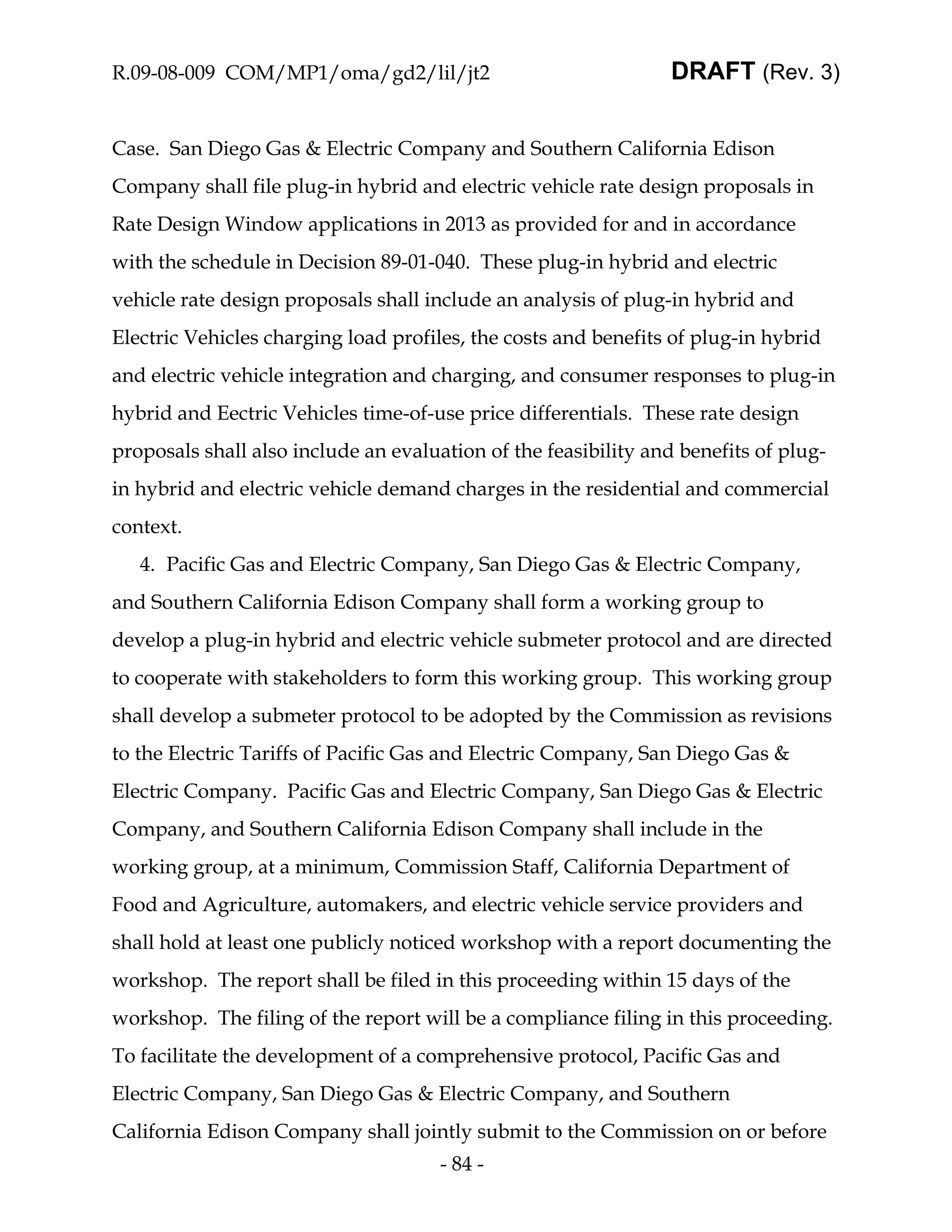 R.09-08-009 COM/MP1/oma/gd2/lil/jt2                              DRAFT (Rev. 3)


Case. San Diego Gas & Electric Company and Southern California Edison
Company shall file plug-in hybrid and electric vehicle rate design proposals in
Rate Design Window applications in 2013 as provided for and in accordance
with the schedule in Decision 89-01-040. These plug-in hybrid and electric
vehicle rate design proposals shall include an analysis of plug-in hybrid and
Electric Vehicles charging load profiles, the costs and benefits of plug-in hybrid
and electric vehicle integration and charging, and consumer responses to plug-in
hybrid and Eectric Vehicles time-of-use price differentials. These rate design
proposals shall also include an evaluation of the feasibility and benefits of plug-
in hybrid and electric vehicle demand charges in the residential and commercial
context.
   4. Pacific Gas and Electric Company, San Diego Gas & Electric Company,
and Southern California Edison Company shall form a working group to
develop a plug-in hybrid and electric vehicle submeter protocol and are directed
to cooperate with stakeholders to form this working group. This working group
shall develop a submeter protocol to be adopted by the Commission as revisions
to the Electric Tariffs of Pacific Gas and Electric Company, San Diego Gas &
Electric Company. Pacific Gas and Electric Company, San Diego Gas & Electric
Company, and Southern California Edison Company shall include in the
working group, at a minimum, Commission Staff, California Department of
Food and Agriculture, automakers, and electric vehicle service providers and
shall hold at least one publicly noticed workshop with a report documenting the
workshop. The report shall be filed in this proceeding within 15 days of the
workshop. The filing of the report will be a compliance filing in this proceeding.
To facilitate the development of a comprehensive protocol, Pacific Gas and
Electric Company, San Diego Gas & Electric Company, and Southern
California Edison Company shall jointly submit to the Commission on or before
                                      - 84 -
 