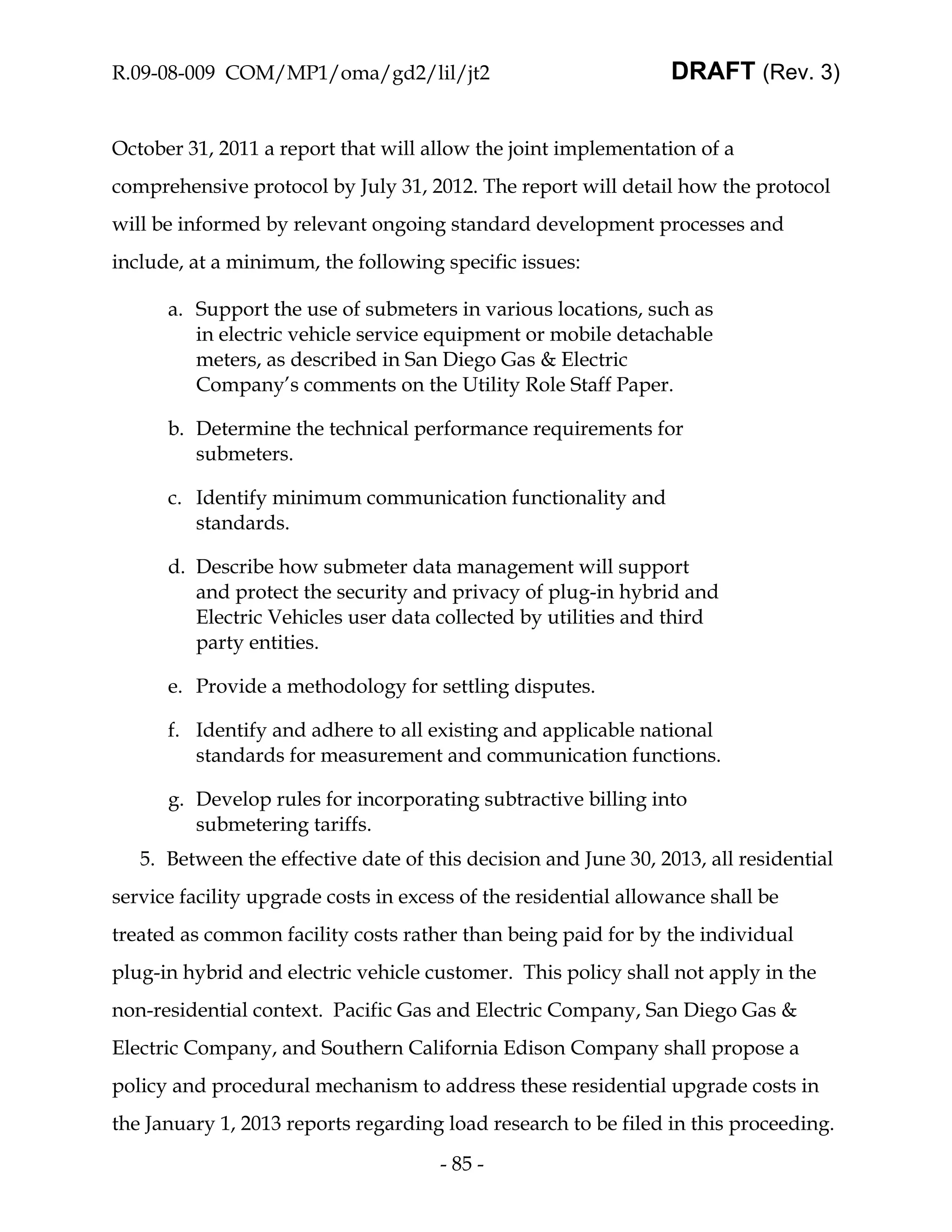 R.09-08-009 COM/MP1/oma/gd2/lil/jt2                              DRAFT (Rev. 3)


October 31, 2011 a report that will allow the joint implementation of a
comprehensive protocol by July 31, 2012. The report will detail how the protocol
will be informed by relevant ongoing standard development processes and
include, at a minimum, the following specific issues:

      a. Support the use of submeters in various locations, such as
         in electric vehicle service equipment or mobile detachable
         meters, as described in San Diego Gas & Electric
         Company’s comments on the Utility Role Staff Paper.

      b. Determine the technical performance requirements for
         submeters.

      c. Identify minimum communication functionality and
         standards.

      d. Describe how submeter data management will support
         and protect the security and privacy of plug-in hybrid and
         Electric Vehicles user data collected by utilities and third
         party entities.

      e. Provide a methodology for settling disputes.

      f. Identify and adhere to all existing and applicable national
         standards for measurement and communication functions.

      g. Develop rules for incorporating subtractive billing into
         submetering tariffs.
   5. Between the effective date of this decision and June 30, 2013, all residential
service facility upgrade costs in excess of the residential allowance shall be
treated as common facility costs rather than being paid for by the individual
plug-in hybrid and electric vehicle customer. This policy shall not apply in the
non-residential context. Pacific Gas and Electric Company, San Diego Gas &
Electric Company, and Southern California Edison Company shall propose a
policy and procedural mechanism to address these residential upgrade costs in
the January 1, 2013 reports regarding load research to be filed in this proceeding.
                                      - 85 -
 
