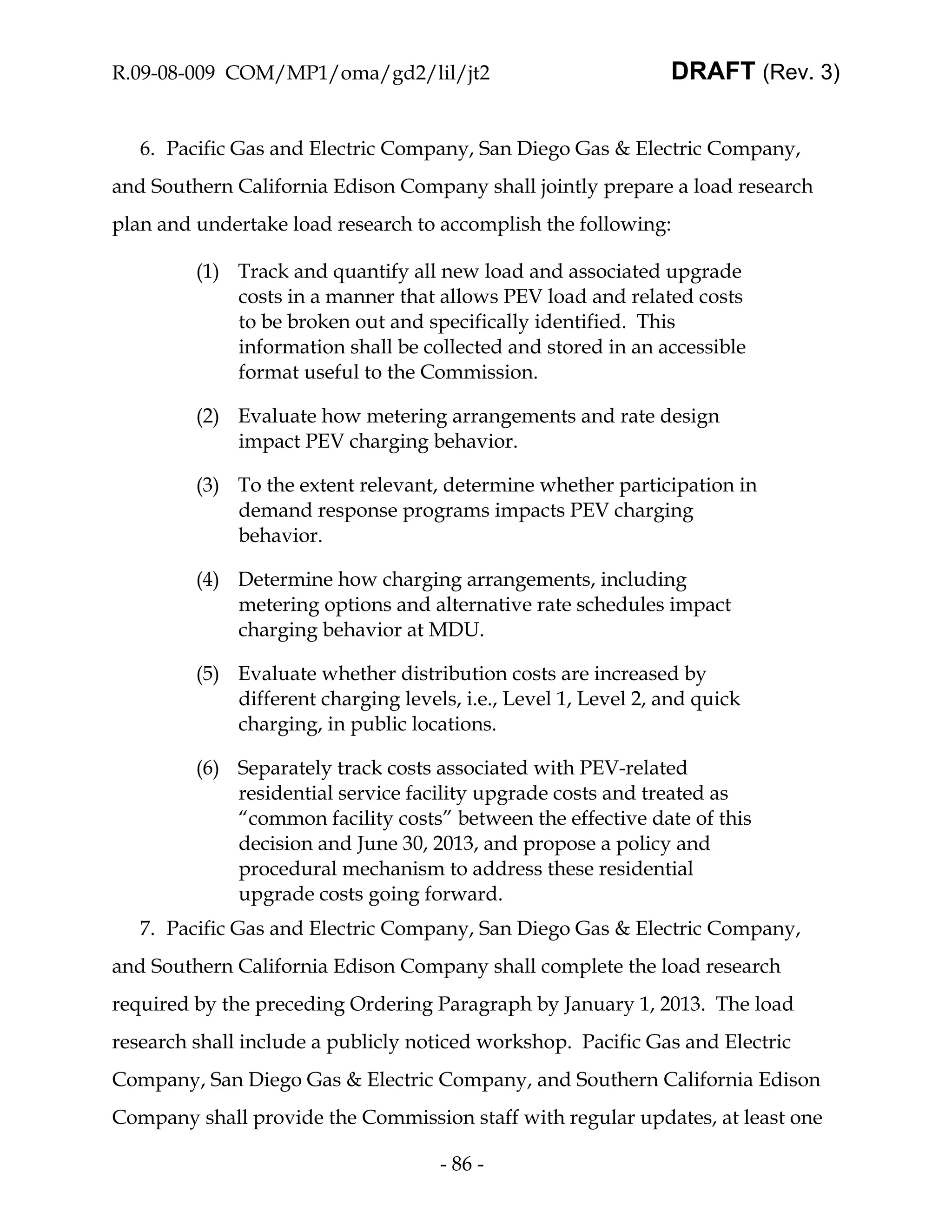 R.09-08-009 COM/MP1/oma/gd2/lil/jt2                             DRAFT (Rev. 3)


   6. Pacific Gas and Electric Company, San Diego Gas & Electric Company,
and Southern California Edison Company shall jointly prepare a load research
plan and undertake load research to accomplish the following:

         (1) Track and quantify all new load and associated upgrade
             costs in a manner that allows PEV load and related costs
             to be broken out and specifically identified. This
             information shall be collected and stored in an accessible
             format useful to the Commission.

         (2) Evaluate how metering arrangements and rate design
             impact PEV charging behavior.

         (3) To the extent relevant, determine whether participation in
             demand response programs impacts PEV charging
             behavior.

         (4) Determine how charging arrangements, including
             metering options and alternative rate schedules impact
             charging behavior at MDU.

         (5) Evaluate whether distribution costs are increased by
             different charging levels, i.e., Level 1, Level 2, and quick
             charging, in public locations.

         (6) Separately track costs associated with PEV-related
             residential service facility upgrade costs and treated as
             “common facility costs” between the effective date of this
             decision and June 30, 2013, and propose a policy and
             procedural mechanism to address these residential
             upgrade costs going forward.
   7. Pacific Gas and Electric Company, San Diego Gas & Electric Company,
and Southern California Edison Company shall complete the load research
required by the preceding Ordering Paragraph by January 1, 2013. The load
research shall include a publicly noticed workshop. Pacific Gas and Electric
Company, San Diego Gas & Electric Company, and Southern California Edison
Company shall provide the Commission staff with regular updates, at least one

                                     - 86 -
 