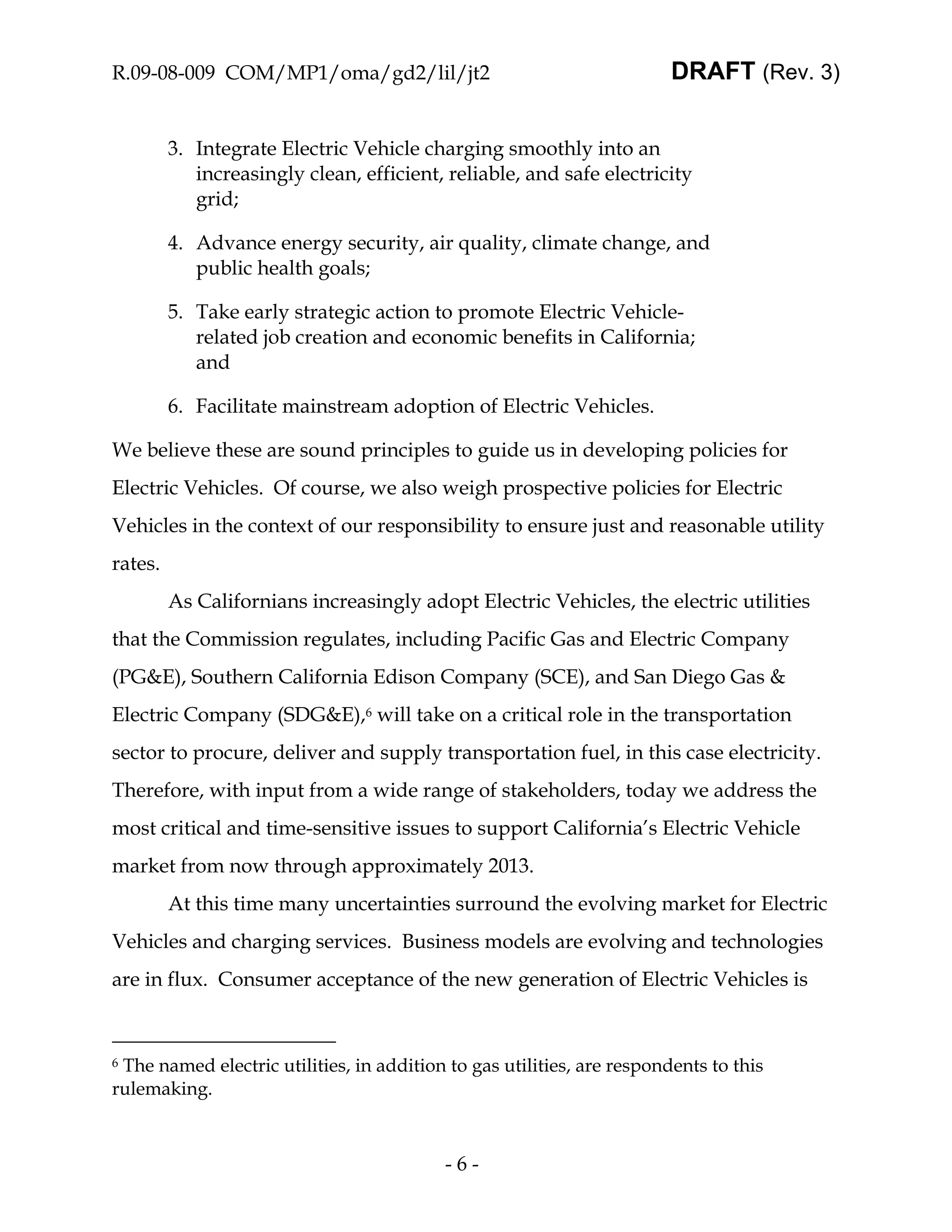 R.09-08-009 COM/MP1/oma/gd2/lil/jt2                                     DRAFT (Rev. 3)


         3. Integrate Electric Vehicle charging smoothly into an
            increasingly clean, efficient, reliable, and safe electricity
            grid;

         4. Advance energy security, air quality, climate change, and
            public health goals;

         5. Take early strategic action to promote Electric Vehicle-
            related job creation and economic benefits in California;
            and

         6. Facilitate mainstream adoption of Electric Vehicles.

We believe these are sound principles to guide us in developing policies for
Electric Vehicles. Of course, we also weigh prospective policies for Electric
Vehicles in the context of our responsibility to ensure just and reasonable utility
rates.
         As Californians increasingly adopt Electric Vehicles, the electric utilities
that the Commission regulates, including Pacific Gas and Electric Company
(PG&E), Southern California Edison Company (SCE), and San Diego Gas &
Electric Company (SDG&E),6 will take on a critical role in the transportation
sector to procure, deliver and supply transportation fuel, in this case electricity.
Therefore, with input from a wide range of stakeholders, today we address the
most critical and time-sensitive issues to support California’s Electric Vehicle
market from now through approximately 2013.
         At this time many uncertainties surround the evolving market for Electric
Vehicles and charging services. Business models are evolving and technologies
are in flux. Consumer acceptance of the new generation of Electric Vehicles is



6The named electric utilities, in addition to gas utilities, are respondents to this
rulemaking.



                                          -6-
 