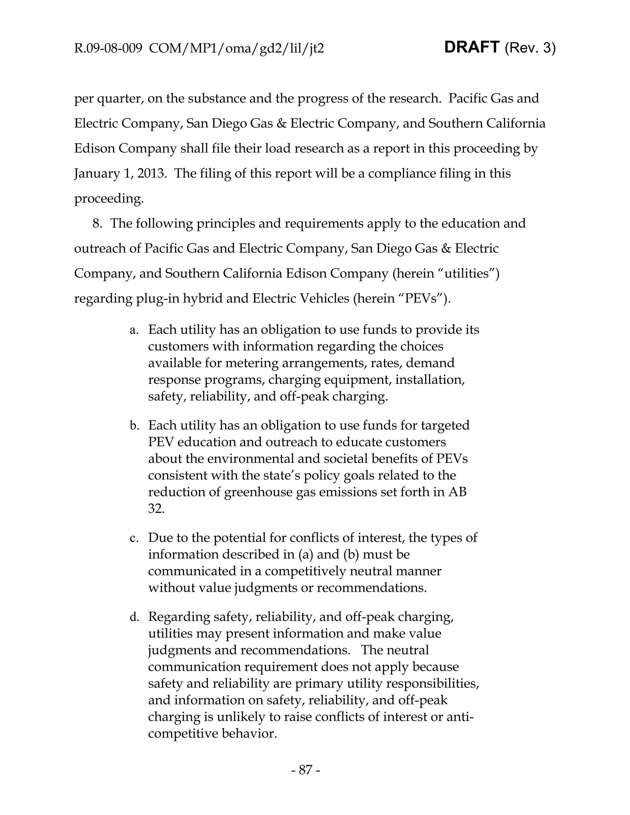 R.09-08-009 COM/MP1/oma/gd2/lil/jt2                               DRAFT (Rev. 3)


per quarter, on the substance and the progress of the research. Pacific Gas and
Electric Company, San Diego Gas & Electric Company, and Southern California
Edison Company shall file their load research as a report in this proceeding by
January 1, 2013. The filing of this report will be a compliance filing in this
proceeding.
   8. The following principles and requirements apply to the education and
outreach of Pacific Gas and Electric Company, San Diego Gas & Electric
Company, and Southern California Edison Company (herein “utilities”)
regarding plug-in hybrid and Electric Vehicles (herein “PEVs”).

         a. Each utility has an obligation to use funds to provide its
            customers with information regarding the choices
            available for metering arrangements, rates, demand
            response programs, charging equipment, installation,
            safety, reliability, and off-peak charging.

         b. Each utility has an obligation to use funds for targeted
            PEV education and outreach to educate customers
            about the environmental and societal benefits of PEVs
            consistent with the state’s policy goals related to the
            reduction of greenhouse gas emissions set forth in AB
            32.

         c. Due to the potential for conflicts of interest, the types of
            information described in (a) and (b) must be
            communicated in a competitively neutral manner
            without value judgments or recommendations.

         d. Regarding safety, reliability, and off-peak charging,
            utilities may present information and make value
            judgments and recommendations. The neutral
            communication requirement does not apply because
            safety and reliability are primary utility responsibilities,
            and information on safety, reliability, and off-peak
            charging is unlikely to raise conflicts of interest or anti-
            competitive behavior.

                                      - 87 -
 