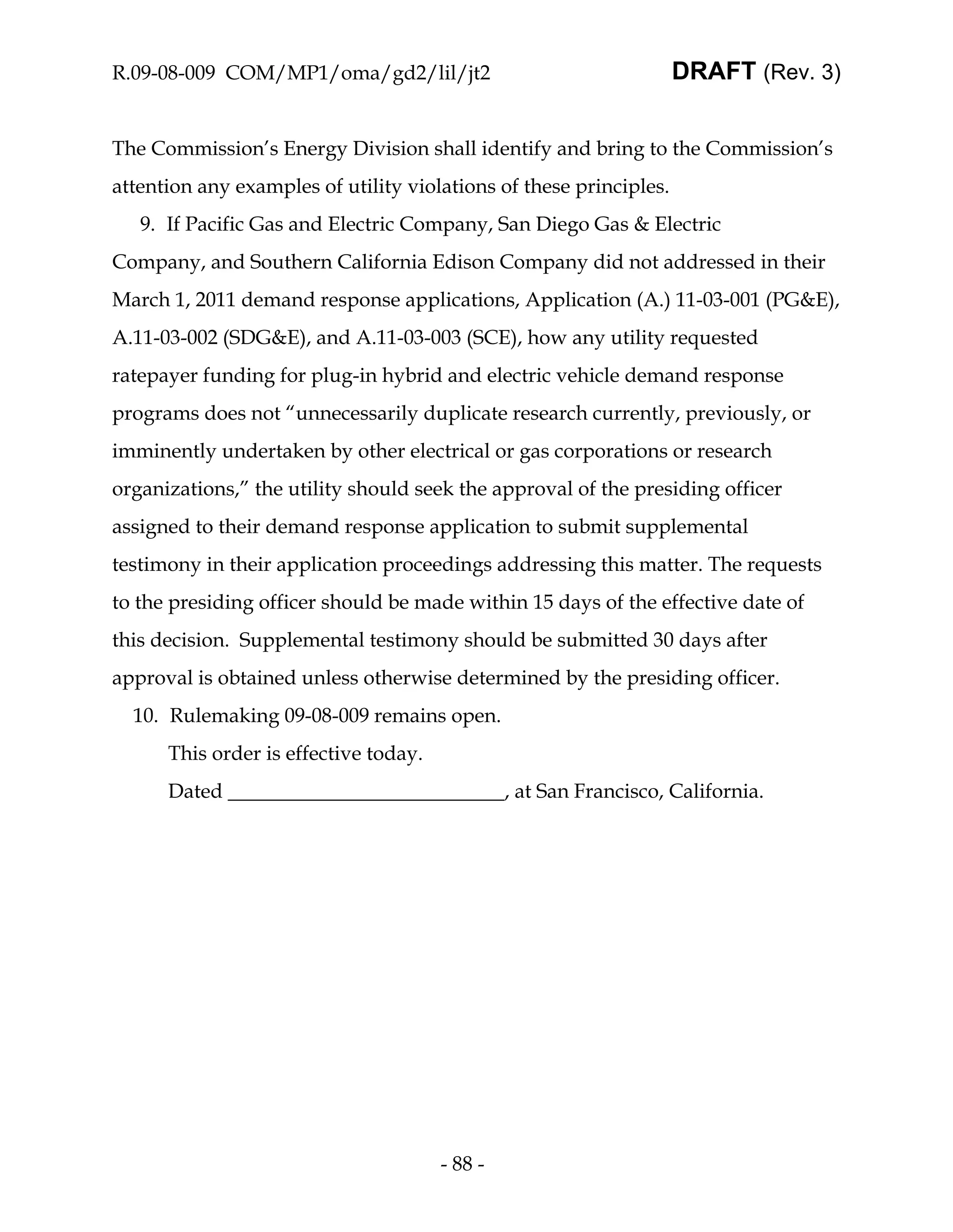 R.09-08-009 COM/MP1/oma/gd2/lil/jt2                                 DRAFT (Rev. 3)


The Commission’s Energy Division shall identify and bring to the Commission’s
attention any examples of utility violations of these principles.
   9. If Pacific Gas and Electric Company, San Diego Gas & Electric
Company, and Southern California Edison Company did not addressed in their
March 1, 2011 demand response applications, Application (A.) 11-03-001 (PG&E),
A.11-03-002 (SDG&E), and A.11-03-003 (SCE), how any utility requested
ratepayer funding for plug-in hybrid and electric vehicle demand response
programs does not “unnecessarily duplicate research currently, previously, or
imminently undertaken by other electrical or gas corporations or research
organizations,” the utility should seek the approval of the presiding officer
assigned to their demand response application to submit supplemental
testimony in their application proceedings addressing this matter. The requests
to the presiding officer should be made within 15 days of the effective date of
this decision. Supplemental testimony should be submitted 30 days after
approval is obtained unless otherwise determined by the presiding officer.
  10. Rulemaking 09-08-009 remains open.
      This order is effective today.
      Dated                                     , at San Francisco, California.




                                       - 88 -
 