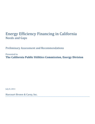  
                                 
                                 
                                 
                                 
Energy Efficiency Financing in California 
Needs and Gaps 
 
 
Preliminary Assessment and Recommendations 
 
Presented to 
The California Public Utilities Commission, Energy Division 
 
 
 
 
 
 
 
 
July 8, 2011 
 
Harcourt Brown & Carey, Inc. 

                     
 