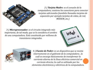 2-) Tarjeta Madre: es el corazón de la
computadora, contiene los conectores para conectar
tarjetas adicionales (también llamadas tarjetas de
expansión por ejemplo tarjetas de video, de red,
MODEM, etc.)
3-) Microprocesador: es el circuito integrado más
importante, de tal modo, que se le considera el cerebro
de una computadora. Está constituido por millones de
transistores integrados.
4-) Fuente de Poder: es un dispositivo que se monta
internamente en el gabinete de la computadora , la
cuál se encarga básicamente de transformar la
corriente alterna de la línea eléctrica comercial en
corriente directa; la cuál es utilizada por los
elementos electrónicos y eléctricos de la computadora.
 