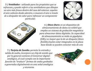 5-) Ventilador: utilizado para los propósitos que se
refrescan, y puede referir a los ventiladores que dibujan
un aire más fresco dentro del caso del exterior, expelen
el aire caliente desde adentro, o mueven el aire a través
de a disipador de calor para refrescar un componente
particular.
6-) Disco Duro: es un dispositivo de
almacenamiento de datos no volátil que
emplea un sistema de grabación magnética
para almacenar datos digitales. Su capacidad
de almacenamiento se mide en gigabytes
(GB) y es mayor que la de un disquete (disco
flexible).Suelen estar integrados en la placa
base donde se pueden conectar más de uno
7-) Tarjeta de Sonido: permite la entrada y
salida de audio, incorpora un chip de sonido que
por lo general contiene el Conversor digital-
analógico, el cual cumple con la importante
función de "traducir" formas de ondas grabadas
o generadas digitalmente en una señal analógica
y viceversa.
 