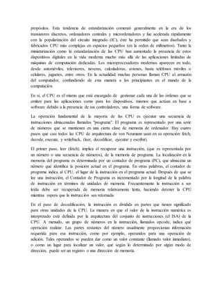 propósitos. Esta tendencia de estandarización comenzó generalmente en la era de los
transistores discretos, ordenadores centrales y micrordenadores y fue acelerada rápidamente
con la popularización del circuito integrado (IC), éste ha permitido que sean diseñados y
fabricados CPU más complejas en espacios pequeños (en la orden de milímetros). Tanto la
miniaturización como la estandarización de las CPU han aumentado la presencia de estos
dispositivos digitales en la vida moderna mucho más allá de las aplicaciones limitadas de
máquinas de computación dedicadas. Los microprocesadores modernos aparecen en todo,
desde automóviles, televisores, neveras, calculadoras, aviones, hasta teléfonos móviles o
celulares, juguetes, entre otros. En la actualidad muchas personas llaman CPU al armazón
del computador, confundiendo de esta manera a los principiantes en el mundo de la
computación.
En sí, el CPU es el mismo que está encargado de gestionar cada una de las órdenes que se
emiten para las aplicaciones como para los dispositivos, mismos que actúan en base a
software debido a la presencia de sus controladores, una forma de software.
La operación fundamental de la mayoría de las CPU es ejecutar una secuencia de
instrucciones almacenadas llamadas "programa". El programa es representado por una serie
de números que se mantienen en una cierta clase de memoria de ordenador. Hay cuatro
pasos que casi todos las CPU de arquitectura de von Neumann usan en su operación: fetch,
decode, execute, y writeback, (leer, decodificar, ejecutar y escribir).
El primer paso, leer (fetch), implica el recuperar una instrucción, (que es representada por
un número o una secuencia de números), de la memoria de programa. La localización en la
memoria del programa es determinada por un contador de programa (PC), que almacena un
número que identifica la posición actual en el programa. En otras palabras, el contador de
programa indica al CPU, el lugar de la instrucción en el programa actual. Después de que se
lee una instrucción, el Contador de Programa es incrementado por la longitud de la palabra
de instrucción en términos de unidades de memoria. Frecuentemente la instrucción a ser
leída debe ser recuperada de memoria relativamente lenta, haciendo detener la CPU
mientras espera que la instrucción sea retornada.
En el paso de decodificación, la instrucción es dividida en partes que tienen significado
para otras unidades de la CPU. La manera en que el valor de la instrucción numérica es
interpretado está definida por la arquitectura del conjunto de instrucciones (el ISA) de la
CPU. A menudo, un grupo de números en la instrucción, llamados opcode, indica qué
operación realizar. Las partes restantes del número usualmente proporcionan información
requerida para esa instrucción, como por ejemplo, operandos para una operación de
adición. Tales operandos se pueden dar como un valor constante (llamado valor inmediato),
o como un lugar para localizar un valor, que según lo determinado por algún modo de
dirección, puede ser un registro o una dirección de memoria.
 