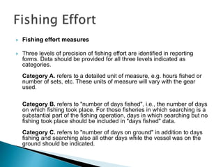  Fishing effort measures
 Three levels of precision of fishing effort are identified in reporting
forms. Data should be provided for all three levels indicated as
categories.
Category A. refers to a detailed unit of measure, e.g. hours fished or
number of sets, etc. These units of measure will vary with the gear
used.
Category B. refers to "number of days fished", i.e., the number of days
on which fishing took place. For those fisheries in which searching is a
substantial part of the fishing operation, days in which searching but no
fishing took place should be included in "days fished" data.
Category C. refers to "number of days on ground" in addition to days
fishing and searching also all other days while the vessel was on the
ground should be indicated.
 