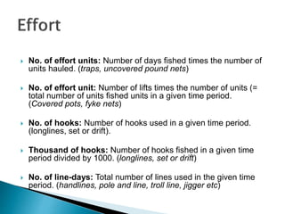  No. of effort units: Number of days fished times the number of
units hauled. (traps, uncovered pound nets)
 No. of effort unit: Number of lifts times the number of units (=
total number of units fished units in a given time period.
(Covered pots, fyke nets)
 No. of hooks: Number of hooks used in a given time period.
(longlines, set or drift).
 Thousand of hooks: Number of hooks fished in a given time
period divided by 1000. (longlines, set or drift)
 No. of line-days: Total number of lines used in the given time
period. (handlines, pole and line, troll line, jigger etc)
 