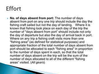  No. of days absent from port: The number of days
absent from port on any one trip should include the day the
fishing craft sailed but not the day of landing. Where it is
known that fishing took place on each day of the trip the
number of "days absent from port” should include not only
the day of departure but also the day of arrival back in port.
Where on any trip a fishing craft visits more than one
"fishing area" (as defined for statistical purposes) and
appropriate fraction of the total number of days absent from
port should be allocated to each "fishing area" in proportion
to the number of days spent in each, so that the total
number of days absent on the trip will be the sum of the
number of days allocated to all of the different "fishing
areas“ visited. (All gears)
 