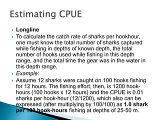  Longline
 To calculate the catch rate of sharks per hookhour,
one must know the total number of sharks captured
while fishing in depths of known depth, the total
number of hooks used while fishing in this depth
range, and the total time the gear was in the water in
this depth range.
 Example:
 Assume 12 sharks were caught on 100 hooks fishing
for 12 hours. The fishing effort, then, is 1200 hook-
hours (100 hooks x 12 hours) and the CPUE is 0.01
sharks per hook-hour (12/1200), which also can be
expressed (after multiplying by 100/100) as 1.0 shark
per 100 hook-hours fishing at depths of 25-50 m.
 