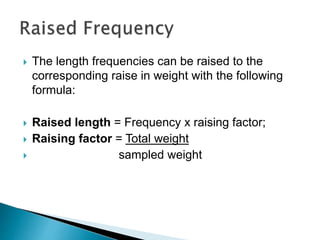  The length frequencies can be raised to the
corresponding raise in weight with the following
formula:
 Raised length = Frequency x raising factor;
 Raising factor = Total weight
 sampled weight
 