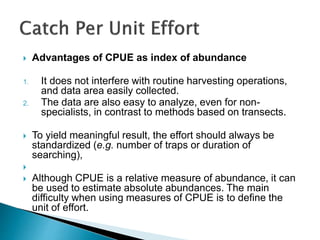  Advantages of CPUE as index of abundance
1. It does not interfere with routine harvesting operations,
and data area easily collected.
2. The data are also easy to analyze, even for non-
specialists, in contrast to methods based on transects.
 To yield meaningful result, the effort should always be
standardized (e.g. number of traps or duration of
searching),

 Although CPUE is a relative measure of abundance, it can
be used to estimate absolute abundances. The main
difficulty when using measures of CPUE is to define the
unit of effort.
 