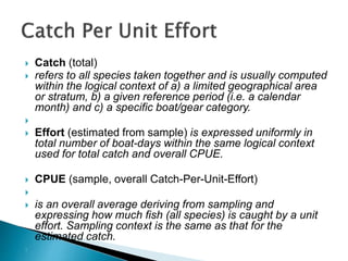  Catch (total)
 refers to all species taken together and is usually computed
within the logical context of a) a limited geographical area
or stratum, b) a given reference period (i.e. a calendar
month) and c) a specific boat/gear category.

 Effort (estimated from sample) is expressed uniformly in
total number of boat-days within the same logical context
used for total catch and overall CPUE.
 CPUE (sample, overall Catch-Per-Unit-Effort)

 is an overall average deriving from sampling and
expressing how much fish (all species) is caught by a unit
effort. Sampling context is the same as that for the
estimated catch.

 